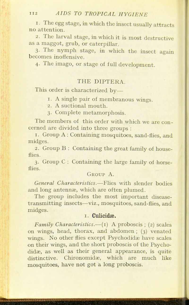 1. The egg stage, in which the insect usually attracts no attention. 2. The larval stage, in which it is most destructive as a maggot, grub, or caterpillar. 3. The nymph stage, in which the insect again becomes inoffensive. 4. The imago, or stage of full development. THE DIPTERA. This order is characterized by— 1. A single pair of membranous wings. 2. A suctional mouth. 3. Complete metamorphosis. The members of this order with which we are con- cerned are divided into three groups : 1. Group A : Containing mosquitoes, sand-flies, and midges. 2. Group B : Containing the great family of house- flies. 3. Group C : Containing the large family of horse- flies. Group A. General Characteristics.—Flies with slender bodies and long antennae, which are often plumed. The group includes the most important disease- transmitting insects—viz., mosquitoes, sand-flies, and midges. I. Culicidae. Family Characteristics.—(i) A proboscis ; (2) scales on wings, head, thorax, and abdomen ; (3) venated wings. No other flies except Psychodidag have scales on their wings, and the short proboscis of the Psycho- didae, as well as their general appearance, is quite distinctive. Chironomidae, which are much like mosquitoes, have not got a long proboscis.