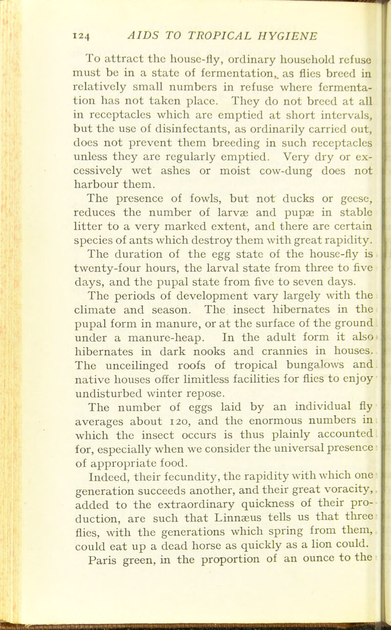 To attract the house-fly, ordinary household refuse must be in a state of fermentation,, as flies breed in relatively small numbers in refuse where fermenta- tion has not taken place. They do not breed at all in receptacles which are emptied at short intervals, but the use of disinfectants, as ordinarily carried out, does not prevent them breeding in such receptacles unless they are regularly emptied. Very dry or ex- cessively wet ashes or moist cow-dung does not harbour them. The presence of fowls, but not ducks or geese, reduces the number of larvae and pupae in stable litter to a very marked extent, and there are certain species of ants which destroy them with great rapidity. The duration of the egg state of the house-fly is twenty-four hours, the larval state from tloree to five days, and the pupal state from five to seven days. The periods of development vary largely with the climate and season. The insect hibernates in the pupal form in manure, or at the surface of the ground under a manure-heap. In the adult form it also hibernates in dark nooks and crannies in houses. The unceilinged roofs of tropical bungalows and native houses offer limitless facilities for flies to enjoy undisturbed winter repose. The number of eggs laid by an individual fly averages about 120, and the enormous numbers in which the insect occurs is thus plainly accounted for, especially when we consider the universal presence of appropriate food. Indeed, their fecundity, the rapidity with which one generation succeeds another, and their great voracity, added to the extraordinary quickness of their pro- duction, are such that Linnaeus tells us that three flies, with the generations which spring from them, could eat up a dead horse as quickly as a lion could. Paris green, in the proportion of an ounce to the