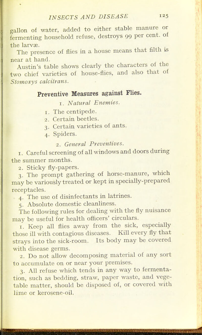 gallon of water, added to either stable manure or fermenting household refuse, destroys 99 per cent, of the larvae. The presence of flies in a house means that filth is near at hand. Austin's table shows clearly the characters of the two chief varieties of house-flies, and also that of Stomoxys calcitrans. Preventive Measures against Flies. I. Natural Enemies. 1. The centipede. 2. Certain beetles. 3. Certain varieties of ants. 4. Spiders. 2. General Preventives. 1. Careful screening of all windows and doors during the summer months. 2. Sticky fly-papers. 3. The prompt gathering of horse-manure, which may be variously treated or kept in specially-prepared receptacles. 4. The use of disinfectants in latrines. 5. Absolute domestic cleanliness. The following rules for dealing with the fly nuisance may be useful for health of&cers' circulars. 1. Keep all flies away from the sick, especially those ill with contagious diseases. Kill every fly that strays into the sick-room. Its body may be covered with disease germs. 2. Do not allow decomposing material of any sort to accumulate on or near your premises. 3. All refuse which tends in any way to fermenta- tion, such as bedding, straw, paper waste, and vege- table matter, should be disposed of, or covered with lime or kerosene-oil.