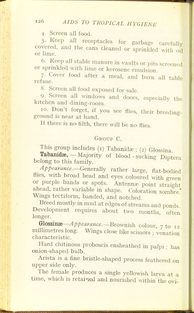 4. Screen all food. 5. Keep all receptacles for garbage carefully covered, and the cans cleaned or sprinkled with oil or lime. 6. Keep all stable manure in vaults or pits screened or sprmkled with lime or kerosene emulsion. 7. Cover food after a meal, and burn all table refuse. 8. Screen all food exposed for sale. 9. Screen all windows and doors, especially the kitchen and dining-room. 10. Don't forget, if you see flies, their breeding- ground is near at hand. If there is no filth, there will be no flies. Group C. This group includes (i) Tabanida; ; (2) Glossina. Tabamdae. —Majority of blood - sucking Diptera belong to this family. Appearance.—Generally rather large, flat-bodied flies, with broad head and eyes coloured with green or purple bands or spots. Antenna point straight ahead, rather variable in shape. Coloration sombre* Wings tectiform, banded, and notched. Breed mostly in mud at edges of streams and ponds Development requires about two months, often longer. Glossinse—Appearance.—Brownish colour, 7 to 12 millimetres long. Wings close like scissors ; 'venation characteristic. Hard chitinous proboscis ensheathed in palpi; has onion-shaped bulb. Arista is a fine bristle-shaped process feathered on upper side only. The female produces a single yellowish larva at a time, which is retained and nourished within the ovi-