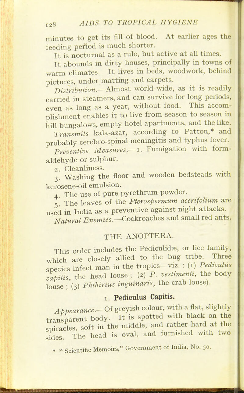 minutoe to get its fill of blood. At earlier ages the feeding period is much shorter. It is nocturnal as a rule, but active at all times. It abounds in dirty houses, principally in towns of warm climates. It lives in beds, woodwork, behind pictures, under matting and carpets. Distribuiion.—Almost world-wide, as it is readily carried in steamers, and can survive for long periods, even as long as a year, without food. This accom- plishment enables it tp live from season to season in hill bungalows, empty hotel apartments, and the like. Transmits kala-azar, according to Patton,* and probably cerebro-spinal meningitis and typhus fever. Preventive Measures.—i. Fumigation with form- aldehyde or sulphur. 2. Cleanliness. 3 Washing the floor and wooden bedsteads with kerosene-oil emulsion. A. The use of pure pyrethrum powder. The leaves of the Pterospermum acerifolium are used in India as a preventive against night attacks. Natural Enemies.—Cockroaches and smaU red ants. THE ANOPTERA. This order includes the Pediculidse, or lice family, which are closely allied to the bug tribe. Three species infect man in the tropics—viz. : (i) Pediculus capitis, the head louse ; (2) P. vestimenti, the body louse ;'(3) Phthirius inguinaris, the crab louse). I. Pediculus Capitis. Appearance.—Oi greyish colour, with a fiat, slightly transparent body. It is spotted with black on the spiracles soft in the middle, and rather hard at the sides. The head is oval, and furnished with two ♦  Scientific Memoirs. Government of India. No. 50.