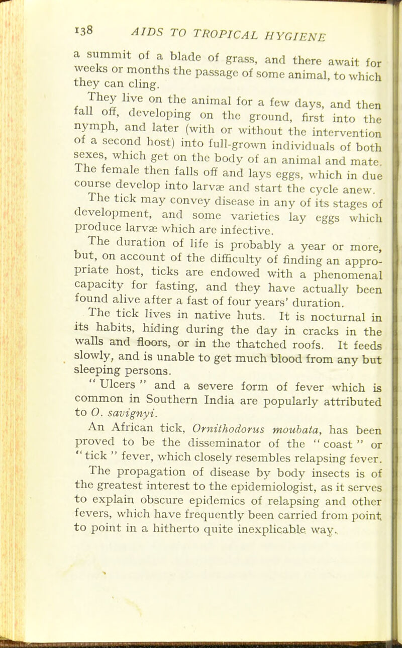 a summit of a blade of grass, and there await for weeks or months the passage of some animal, to which they can clmg. They live on the animal for a few days, and then tali off, developing on the ground, first into the nymph, and later (with or without the intervention of a second host) into full-grown individuals of both sexes which get on the body of an animal and mate. The female then falls off and lays eggs, which in due course develop into larvae and start the cycle anew. The tick may convey disease in any of its stages of development, and some varieties lay eggs which produce larvse which are infective. The duration of life is probably a year or more, but, on account of the difficulty of finding an appro- priate host, ticks are endowed with a phenomenal capacity for fasting, and they have actually been found alive after a fast of four years' duration. The tick lives in native huts. It is nocturnal in its habits, hiding during the day in cracks in the walls and floors, or in the thatched roofs. It feeds slowly, and is unable to get much blood from any but sleeping persons.  Ulcers  and a severe form of fever which is common in Southern India are popularly attributed to O. savignyi. An African tick, Ornithodorus moubata, has been proved to be the disseminator of the  coast  or tick  fever, which closely resembles relapsing fever. The propagation of disease by body insects is of the greatest interest to the epidemiologist, as it serves to explain obscure epidemics of relapsing and other fevers, which have frequently been carried from point to point in a hitherto quite inexplicable way..