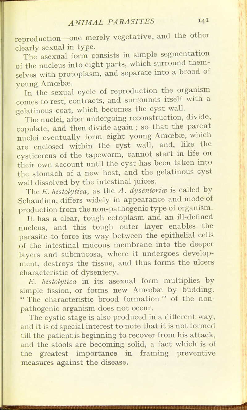 reproduction—one merely vegetative, and the other clearly sexual in type. The asexual form consists in simple segmentation of the nucleus into eight parts, which surround them- selves with protoplasm, and separate into a brood of young Amoebae. In the sexual cycle of reproduction the organism comes to rest, contracts, and surrounds itself with a gelathious coat, which becomes the cyst wall. The nuclei, after undergoing reconstruction, divide, copulate, and then divide again ; so that the parent nuclei eventually form eight young Amoebae, which are enclosed within the cyst wall, and, like the cysticercus of the tapeworm, cannot start in life on their own account until the cyst has been taken into the stomach of a new host, and the gelatinous cyst wall dissolved by the intestinal juices. The E. histolytica, as the A. dysenteries is called by Schaudinn, differs widely in appearance and mode of production from the non-pathogenic type of organism. It has a clear, tough ectoplasm and an ill-defined nucleus, and this tough outer layer enables the parasite to force its way between the epithelial cells of the intestinal mucous membrane into the deeper layers and submucosa, where it undergoes develop- ment, destroys the tissue, and thus forms the ulcers characteristic of dysentery. E. histolytica in its asexual form multiplies by simple fission, or forms new Amoebae by budding.  The characteristic brood formation  of the non- pathogenic organism does not occur. The cystic stage is also produced in a different way, and it is of special interest to note that it is not formed till the patient is beginning to recover from his attack, and the stools are becoming solid, a fact which is of the greatest importance in framing preventive measures against the disease.