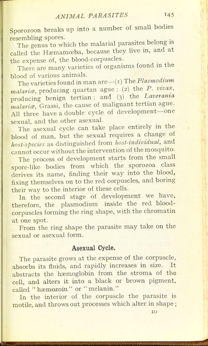 Sporozoon breaks up into a number of small bodies resembling spores. The genus to which the malarial parasites belong is called the H^emamoeba, because they live in, and at the expense of, the blood-corpuscles. There are many varieties of organisms found m the blood of various animals. The varieties found in man are—(i) The Plasmodium malaricB, producing quartan ague ; (2) the P. vivax, producing benign tertian; and (3) the Laverama malavicB, Grassi, the cause of malignant tertian ague. All three have a double cycle of development—one sexual, and the other asexual. The asexual cycle can take place entirely m the blood of man, but the sexual requires a change of host-species as distinguished from host-individual, and cannot occur without the intervention of the mosquito. The process of development starts from the small spore-like bodies from which the sporozoa class derives its name, finding their way into the blood, fixing themselves on to the red corpuscles, and boring their way to the interior of these cells. In the second stage of development we have, therefore, the plasmodium inside the red blood- corpuscles forming the ring shape, with the chromatin at one spot. From the ring shape the parasite may take on the sexual or asexual form. Asexual Cycle. The parasite grows at the expense of the corpuscle, absorbs its fluids, and rapidly increases in size. It abstracts the haemoglobin from the stroma of the cell, and alters it into a black or brown pigment, called hsemozoin or melanin. In the interior of the corpuscle the parasite is motile, and throws out processes which alter in shape; 10