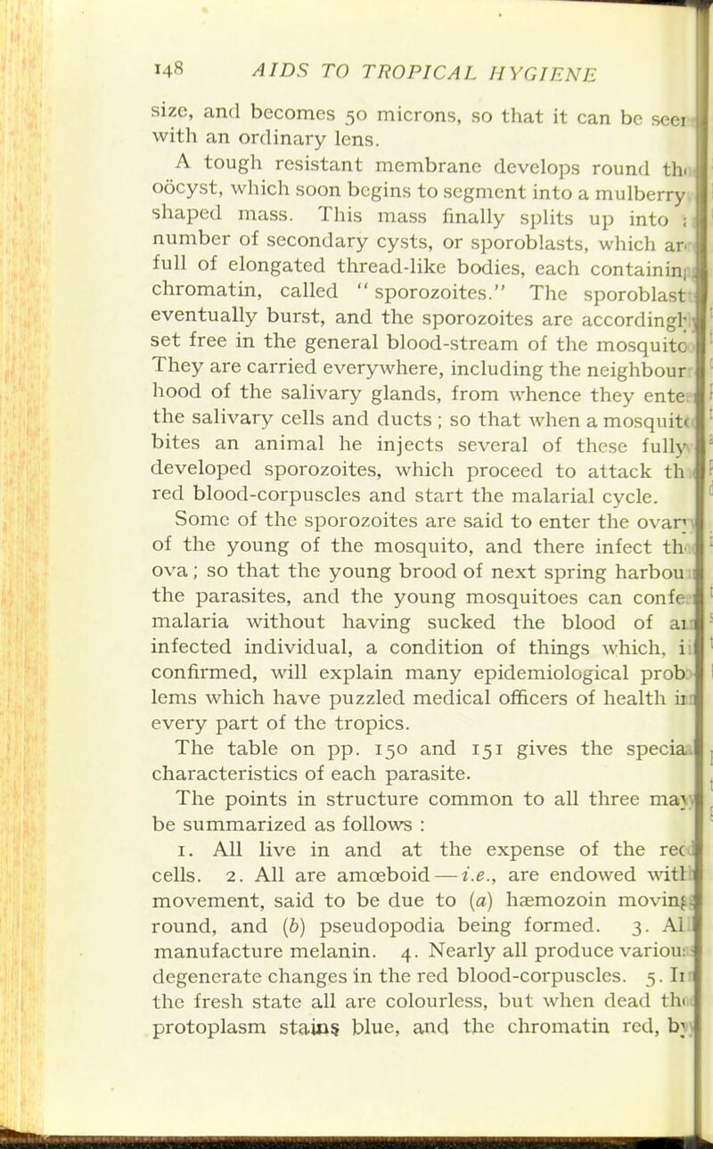 size, and becomes 50 microns, so that it can be seei with an ordinary lens. A tough resistant membrane develops round thi oocyst, which soon begins to segment into a mulberry shaped mass. This mass finally splits up into : number of secondary cysts, or sporoblasts, which ar. full of elongated thread-like bodies, each containini chromatin, called  sporozoites. The sporoblast eventually burst, and the sporozoites are accordingl; j set free in the general blood-stream of the mosquito They are carried everywhere, including the neighbour hood of the salivary glands, from whence they ente: the salivary cells and ducts ; so that when a mosquittt bites an animal he injects several of these fully, developed sporozoites, which proceed to attack th.i red blood-corpuscles and start the malarial cycle. Some of the sporozoites are said to enter the ovan'; of the young of the mosquito, and there infect th' ova; so that the young brood of next spring harbou; the parasites, and the young mosquitoes can confe- malaria without having sucked the blood of air infected individual, a condition of things which, ii confirmed, will explain many epidemiological prob.' lams which have puzzled medical officers of health iir every part of the tropics. The table on pp. 150 and 151 gives the special characteristics of each parasite. The points in structure common to all three ma}\ be summarized as follows : I. All live in and at the expense of the reci cells. 2. All are amoeboid — i.e., are endowed witih movement, said to be due to {a) hsemozoin movin^i round, and {b) pseudopodia being formed. 3. Al. manufacture melanin. 4. Nearly all produce variou:'; degenerate changes in the red blood-corpuscles. 3. Ii: the fresh state all are colourless, but when dead thi.i protoplasm staios blue, and the chromatin red, bj\
