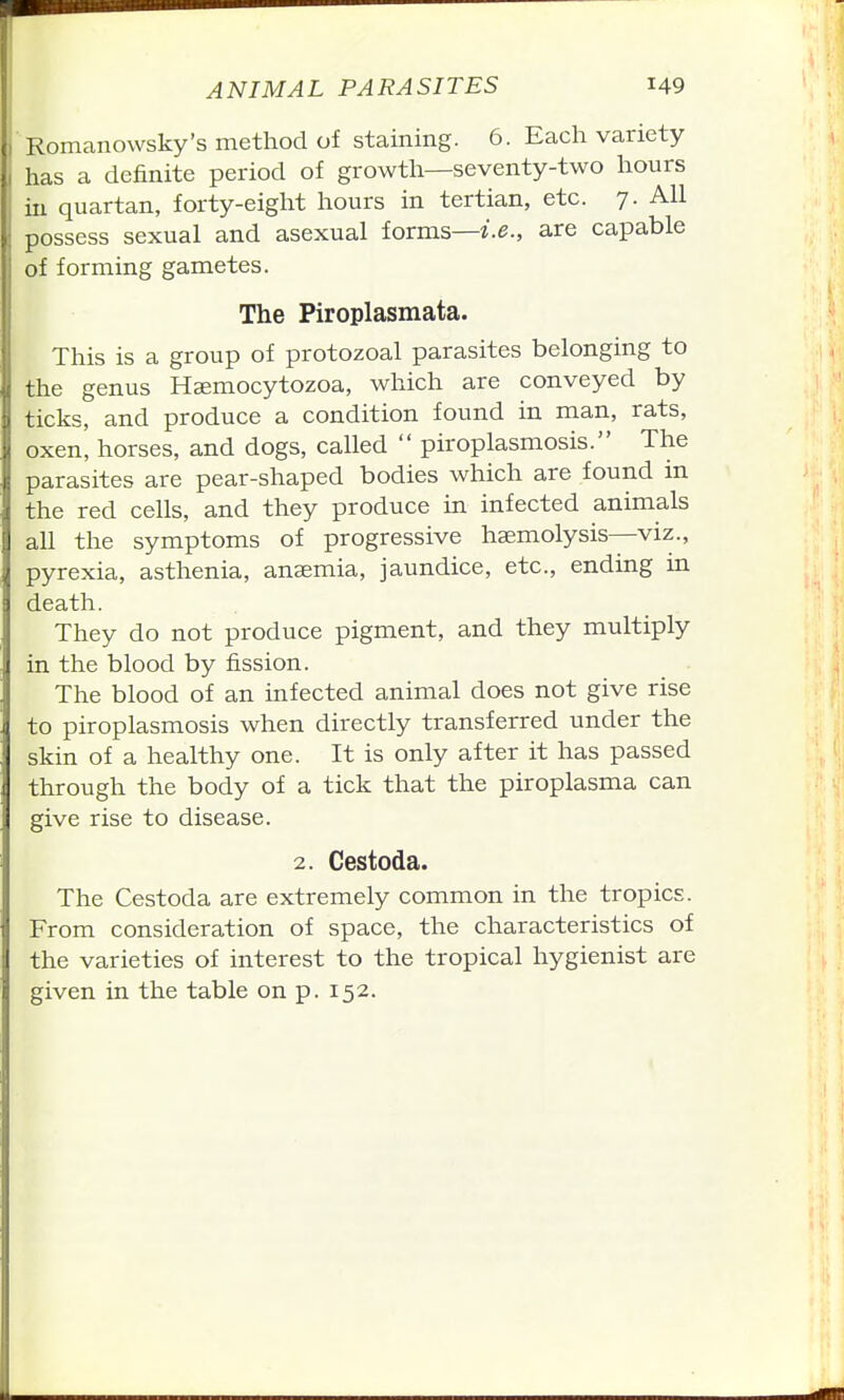 Romanowsky's method of staining. 6. Each variety has a definite period of growth—seventy-two hours in quartan, forty-eight hours in tertian, etc. 7. All possess sexual and asexual forms—z.e., are capable of forming gametes. The Piroplasmata. This is a group of protozoal parasites belonging to the genus Haemocytozoa, which are conveyed by ticks, and produce a condition found in man, rats, oxen, horses, and dogs, called  piroplasmosis. The parasites are pear-shaped bodies which are found in the red cells, and they produce in infected animals all the symptoms of progressive haemolysis—viz., pyrexia, asthenia, anaemia, jaundice, etc., ending in death. They do not produce pigment, and they multiply in the blood by fission. The blood of an infected animal does not give rise to piroplasmosis when directly transferred under the skin of a healthy one. It is only after it has passed through the body of a tick that the piroplasma can give rise to disease. 2. Cestoda. The Cestoda are extremely common in the tropics. From consideration of space, the characteristics of the varieties of interest to the tropical hygienist are given in the table on p. 152.