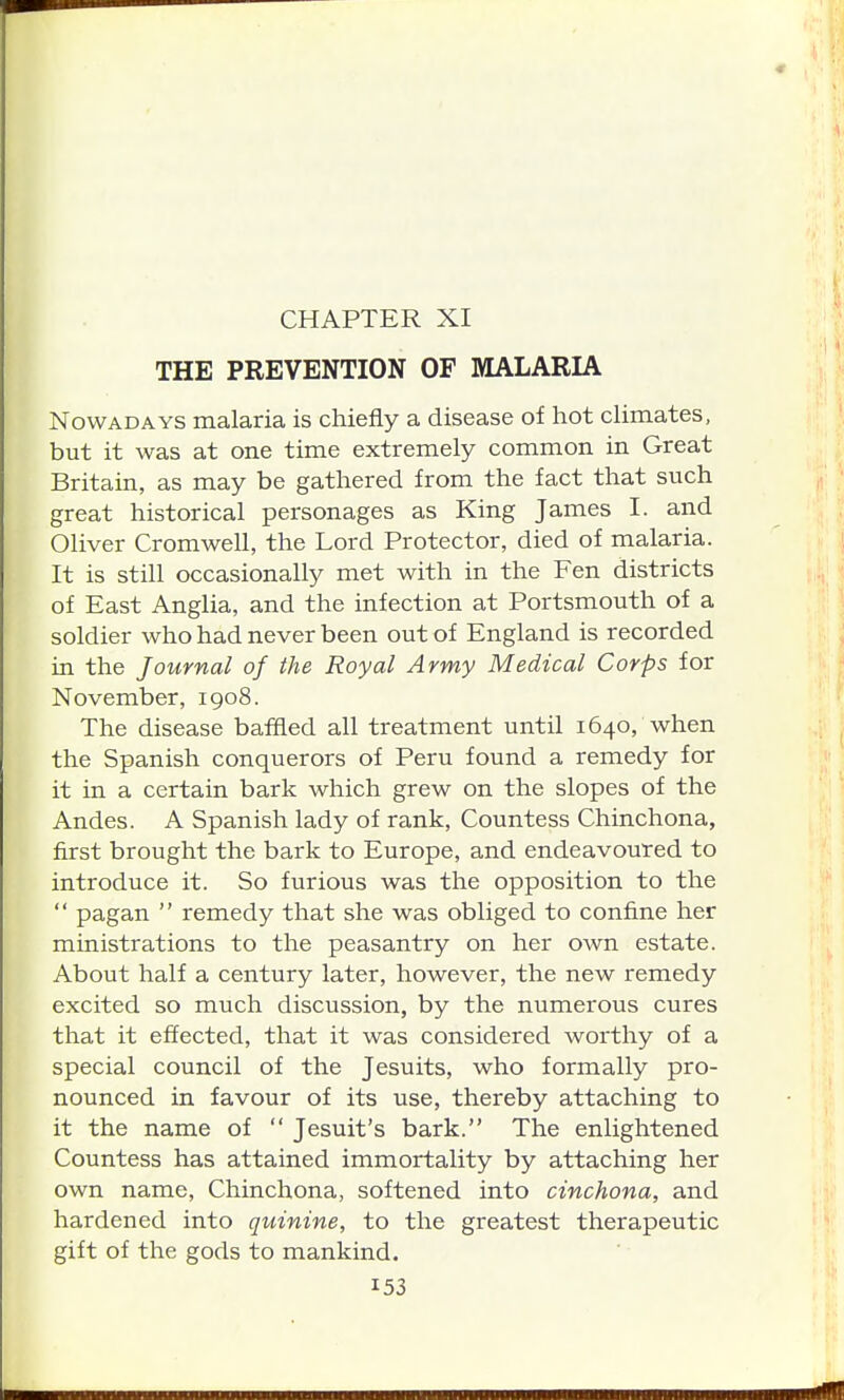 CHAPTER XI THE PREVENTION OF MALARIA Nowadays malaria is chiefly a disease of hot climates, but it was at one time extremely common in Great Britain, as may be gathered from the fact that such great historical personages as King James I. and Oliver Cromwell, the Lord Protector, died of malaria. It is still occasionally met with in the Fen districts of East Anglia, and the infection at Portsmouth of a soldier who had never been out of England is recorded in the Journal of the Royal Army Medical Corps for November, 1908. The disease baffled all treatment until 1640, when the Spanish conquerors of Peru found a remedy for it in a certain bark which grew on the slopes of the Andes. A Spanish lady of rank, Countess Chinchona, first brought the bark to Europe, and endeavoured to introduce it. So furious was the opposition to the  pagan  remedy that she was obliged to confine her ministrations to the peasantry on her own estate. About half a century later, however, the new remedy excited so much discussion, by the numerous cures that it effected, that it was considered worthy of a special council of the Jesuits, who formally pro- nounced in favour of its use, thereby attaching to it the name of  Jesuit's bark. The enlightened Countess has attained immortality by attaching her own name, Chinchona, softened into cinchona, and hardened into quinine, to the greatest therapeutic gift of the gods to mankind.