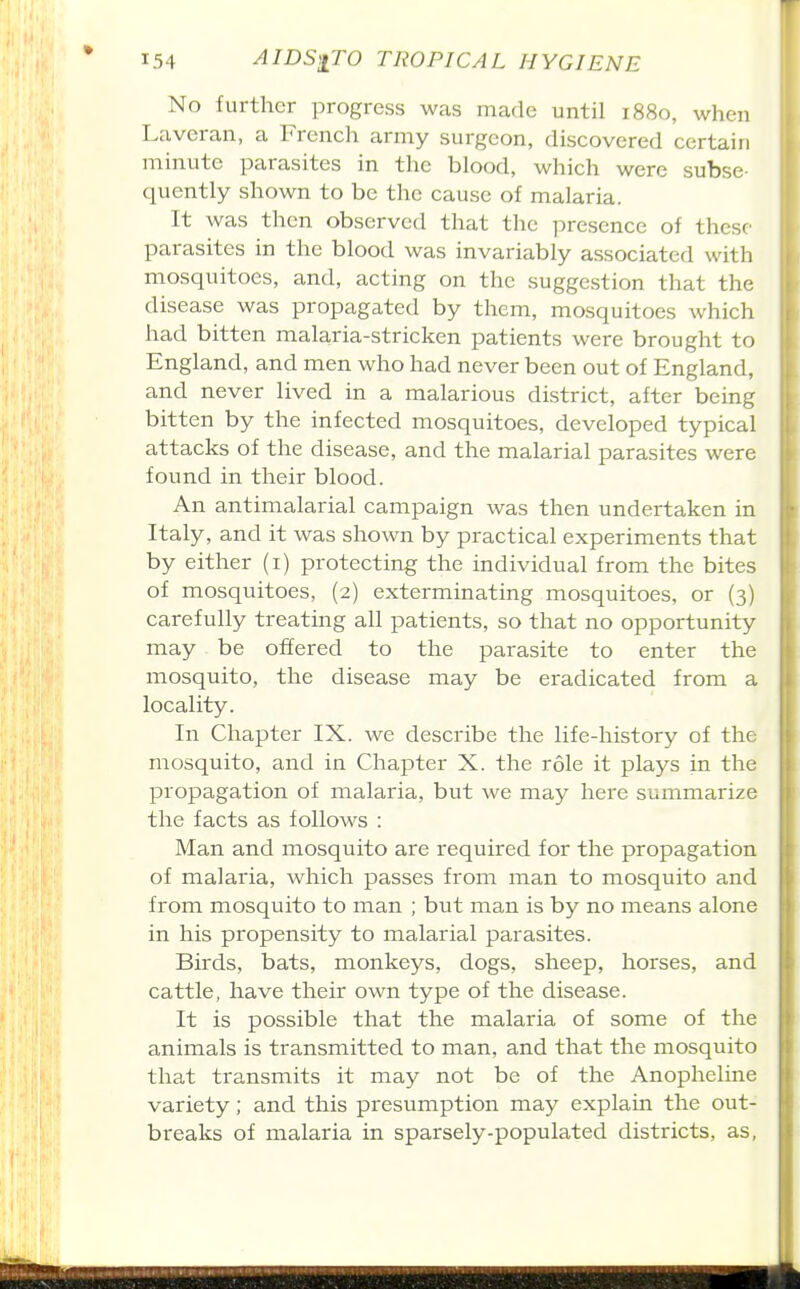 No further progress was made until 1880, when Laveran, a French army surgeon, discovered certain minute parasites in the blood, which were subse- quently shown to be the cause of malaria It was then observed that the presence of thcsc' parasites in the blood was invariably associated with mosquitoes, and, acting on the suggestion that the disease was propagated by them, mosquitoes which had bitten malaria-stricken patients were brought to England, and men who had never been out of England, and never lived in a malarious district, after being bitten by the infected mosquitoes, developed typical attacks of the disease, and the malarial parasites were found in their blood. An antimalarial campaign was then undertaken in Italy, and it was shown by practical experiments that by either (i) protecting the individual from the bites of mosquitoes, (2) exterminating mosquitoes, or (3) carefully treating all patients, so that no opportunity may be offered to the parasite to enter the mosquito, the disease may be eradicated from a locality. In Chapter IX. we describe the life-history of the mosquito, and in Chapter X. the role it plays in the propagation of malaria, but we may here summarize the facts as follows : Man and mosquito are required for the propagation of malaria, which passes from man to mosquito and from mosquito to man ; but man is by no means alone in his propensity to malarial parasites. Birds, bats, monkeys, dogs, sheep, horses, and cattle, have their own type of the disease. It is possible that the malaria of some of the animals is transmitted to man, and that the mosquito that transmits it may not be of the Anopheline variety; and this presumption may explain the out- breaks of malaria in sparsely-populated districts, as,