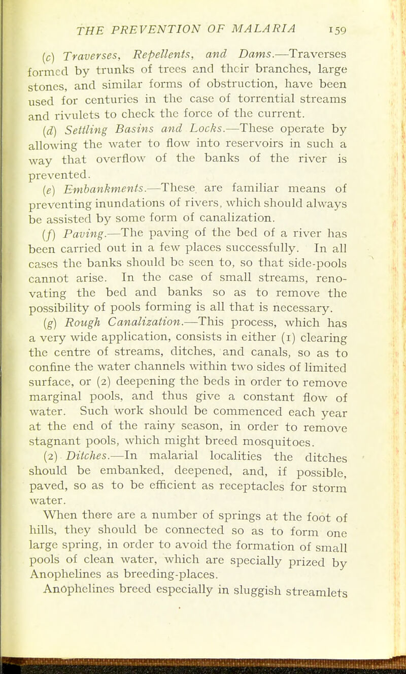 (c) Traverses, Repellents, and Daws.—Traverses formed by trunks of trees and their branches, large stones, and similar forms of obstruction, have been used for centuries in the case of torrential streams and rivulets to check the force of the current. {d) Settling Basins and Locks.—These operate by allowing the water to flow into reservoirs in such a way that overflow of the banks of the river is prevented. {e) Embankments.—These are familiar means of preventing inundations of rivers, which should always be assisted by some form of canalization. (/) Paving.—The paving of the bed of a river has been carried out in a few places successfully. In all cases the banks should be seen to, so that side-pools cannot arise. In the case of small streams, reno- vating the bed and banks so as to remove the possibility of pools forming is all that is necessary. {g) Rotigh Canalization.—This process, which has a very wide application, consists in either (i) clearing the centre of streams, ditches, and canals, so as to confine the water channels within two sides of limited surface, or (2) deepening the beds in order to remove marginal pools, and thus give a constant flow of water. Such work should be commenced each year at the end of the rainy season, in order to remove stagnant pools, which might breed mosquitoes. (2) Ditches.—In malarial localities the ditches should be embanked, deepened, and, if possible, paved, so as to be efficient as receptacles for storm water. When there are a number of springs at the foot of hills, they should be connected so as to form one large spring, in order to avoid the formation of small pools of clean water, which are specially prized by Anophelines as breeding-places. Anophelines breed especially in sluggish streamlets