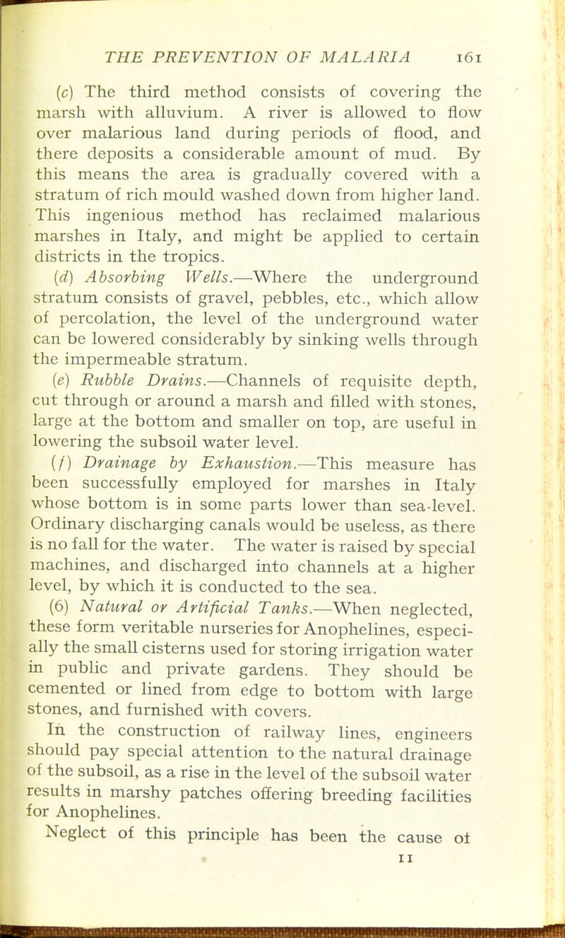 (c) The third method consists of covering the marsh with alhivium. A river is allowed to flow over malarious land during periods of flood, and there deposits a considerable amount of mud. By this means the area is gradually covered with a stratum of rich mould washed down from higher land. This ingenious method has reclaimed malarious marshes in Italy, and might be applied to certain districts in the tropics. (d) Absorbing Wells.—Where the underground stratum consists of gravel, pebbles, etc., which allow of percolation, the level of the underground water can be lowered considerably by sinking wells through the impermeable stratum. (e) Rubble Drains.—Channels of requisite depth, cut through or around a marsh and filled with stones, large at the bottom and smaller on top, are useful in lowering the subsoil water level. (/) Drainage by Exhaustion.—This measure has been successfully employed for marshes in Italy whose bottom is in some parts lower than sea-level. Ordinary discharging canals would be useless, as there is no fall for the water. The water is raised by special machines, and discharged into channels at a higher level, by which it is conducted to the sea. (6) Natural or Artificial Tanks.—Wlien neglected, these form veritable nurseries for Anophelines, especi- ally the small cisterns used for storing irrigation water in public and private gardens. They should be cemented or lined from edge to bottom with large stones, and furnished with covers. In the construction of railway lines, engineers should pay special attention to the natural drainage of the subsoil, as a rise in the level of the subsoil water results in marshy patches offering breeding facilities for Anophelines. Neglect of this principle has been the cause ol II