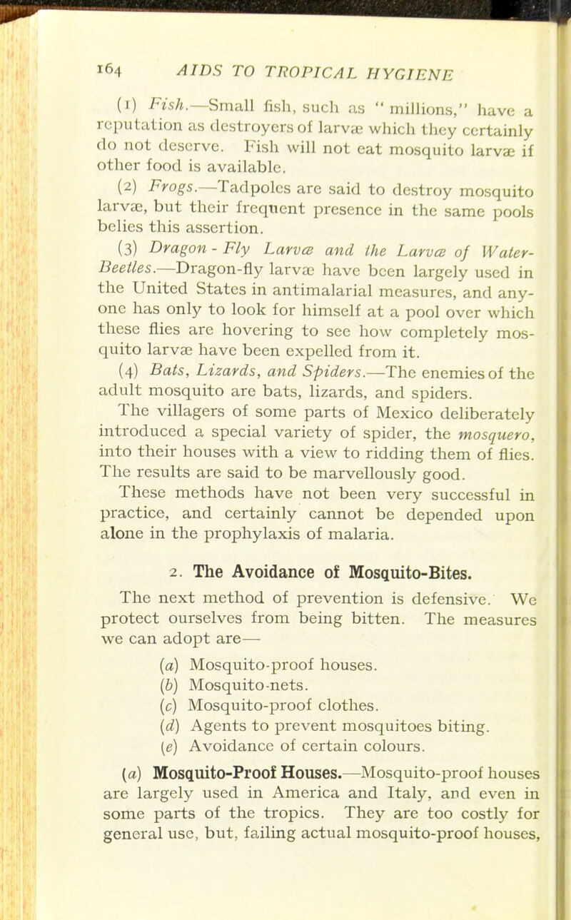 (1) Fish.—Small fish, such as millions, have a reputation as destroyers of larvae which they certainly do not deserve. Fish will not eat mosquito larvae if other food is available. (2) Fyog-s.—Tadpoles are said to destroy mosquito larvae, but their frequent presence in the same pools belies this assertion. (3) Dragon - Fly Larvcs and the Larvce of Water- Beetles.—Dragon-fly larvae have been largely used in the United States in antimalarial measures, and any- one has only to look for himself at a pool over which these flies are hovering to sec how completely mos- quito larvae have been expelled from it. (4) Bats, Lizards, and Spiders.—The enemies of the adult mosquito are bats, lizards, and spiders. The villagers of some parts of Mexico deliberately introduced a special variety of spider, the mosquero, into their houses with a view to ridding them of flies. The results are said to be marvellously good. These methods have not been very successful in practice, and certainly cannot be depended upon alone in the prophylaxis of malaria. 2. The Avoidance of Mosquito-Bites. The next method of prevention is defensive. We protect ourselves from being bitten. The measures we can adopt are— (a) Mosquito-proof houses. {b) Mosquito-nets. (c) Mosquito-proof clothes. {d) Agents to prevent mosquitoes biting. (e) Avoidance of certain colours. (a) Mosquito-Proof Houses.—Mosquito-proof houses are largely used in America and Italy, and even in some parts of the tropics. They are too costly for general use, but, failing actual mosquito-proof houses,