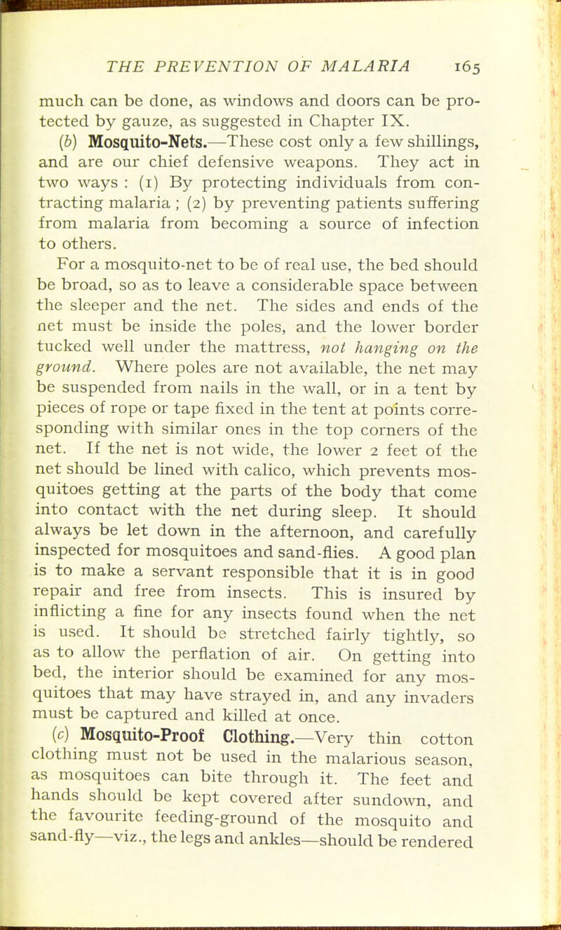 much can be done, as windows and doors can be pro- tected by gauze, as suggested in Chapter IX. {b) Mosquito-Nets.—These cost only a few shillings, and are our chief defensive weapons. They act in two ways : (i) By protecting individuals from con- tracting malaria ; (2) by preventing patients suffering from malaria from becoming a source of infection to others. For a mosquito-net to be of real use, the bed should be broad, so as to leave a considerable space between the sleeper and the net. The sides and ends of the net must be inside the poles, and the lower border tucked well under the mattress, not hanging on the ground. Where poles are not available, the net may be suspended from nails in the wall, or in a tent by pieces of rope or tape fixed in the tent at points corre- sponding with similar ones in the top corners of the net. If the net is not wide, the lower 2 feet of the net should be lined with calico, which prevents mos- quitoes getting at the parts of the body that come into contact with the net during sleep. It should always be let down in the afternoon, and carefully inspected for mosquitoes and sand-fiies. A good plan is to make a servant responsible that it is in good repair and free from insects. This is insured by inflicting a fine for any insects found when the net is used. It should be stretched fairly tightly, so as to allow the perflation of air. On getting into bed, the interior should be examined for any mos- quitoes that may have strayed in, and any invaders must be captured and killed at once. (c) Mosquito-Proof Clothing—Very thin cotton clothing must not be used in the malarious season, as mosquitoes can bite through it. The feet and hands should be kept covered after sundown, and the favourite feeding-ground of the mosquito and sand-fly—viz., the legs and ankles—should be rendered