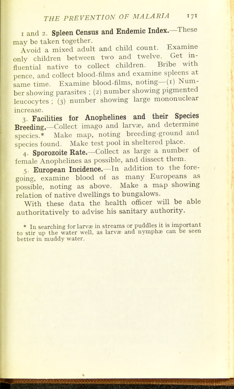 I and 2. Spleen Census and Endemic Index.—These may be taken together. Avoid a mixed adult and child count. Examme only children between two and twelve. Get in- fluential native to collect children. Bribe with pence, and collect blood-films and examine spleens at same time. Examine blood-films, noting—(i) Num- ber showing parasites ; (2) number showing pigmented leucocytes ; (3) number showing large mononuclear increase. 3. Facilities for Anophelines and their Species Breeding.—Collect imago and larvae, and determine species.* Make map, noting breeding-ground and species found. Make test pool in sheltered place. 4. Sporozoite Rate.—Collect as large a number of female Anophelines as possible, and dissect them. 5. European Incidence.—In addition to the fore- going, examine blood of as many Europeans as possible, noting as above. Make a map showing relation of native dwellings to bungalows. With these data the health officer will be able authoritatively to advise his sanitary authority. * In searching for larvae in streams or puddles it is important to stir up the water well, as larvae and nymphae can be seen better in muddy water.