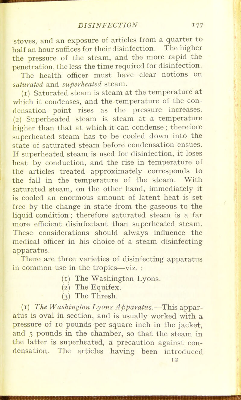 stoves, and an exposure of articles from a quarter to half an hour suffices for their disinfection. The higher the pressure of the steam, and the more rapid the penetration, the less the time required for disinfection. The health officer must have clear notions on saturated and superheated steam. (i) Saturated steam is steam at the temperature at which it condenses, and the temperature of the con- densation - point rises as the pressure increases. (2) Superheated steam is steam at a temperature higher than that at which it can condense; therefore superheated steam has to be cooled down into the state of saturated steam before condensation ensues. If superheated steam is used for disinfection, it loses heat by conduction, and the rise in temperature of the articles treated approximately corresponds to the fall in the temperature of the steam. With saturated steam, on the other hand, immediately it is cooled an enormous amount of latent heat is set free by the change in state from the gaseous to the liquid condition; therefore saturated steam is a far more efficient disinfectant than superheated steam. These considerations should always influence the medical officer in his choice of a steam disinfecting apparatus. There are three varieties of disinfecting apparatus in common use in the tropics—viz. : (1) The Washington Lyons. (2) The Equifex. (3) The Thresh. (i) The Washington Lyons Apparatus.—This appar- atus is oval in section, and is usually worked with a pressure of 10 pounds per square inch in the jacket, and 5 pounds in the chamber, so that the steam in the latter is superheated, a precaution against con- densation. The articles having been introduced 12