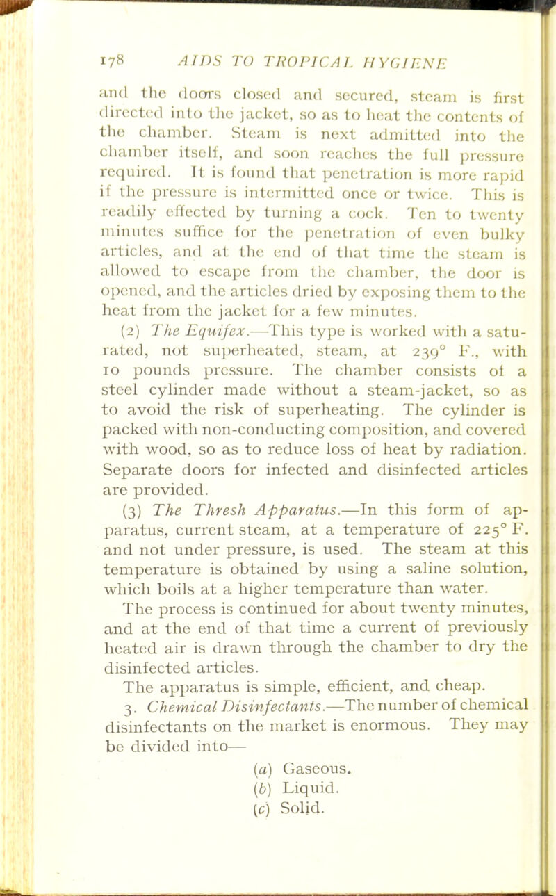 and the doors closed and secured, steam is first directed into the jacket, so as to heat the contents of the chamber. Steam is next admitted into the cliamber itself, and soon reaches the full pressure required. It is found that penetration is more rapid if the pressure is intermitted once or twice. This is readily effected by turning a cock. Ten to twenty minutes suffice for the penetration of even bulky articles, and at the end iA that time the steam is allowed to escape from the chamber, the door is opened, and the articles dried by exposing them to the heat from the jacket for a few minutes. (2) The Equifex.—This type is worked with a satu- rated, not superheated, steam, at 239° F., with 10 pounds pressure. The chamber consists of a steel cylinder made without a steam-jacket, so as to avoid the risk of superheating. The cylinder is packed with non-conducting composition, and covered with wood, so as to reduce loss of heat by radiation. Separate doors for infected and disinfected articles are provided. (3) The Thresh Apparatus.—In this form of ap- paratus, current steam, at a temperature of 225° F. and not under pressure, is used. The steam at this temperature is obtained by using a saline solution, which boils at a higher temperature than water. The process is continued for about twenty minutes, and at the end of that time a current of previously heated air is drawn through the chamber to dry the disinfected articles. The apparatus is simple, efficient, and cheap. 3. Chemical Disinfectants.—The number of chemical disinfectants on the market is enormous. They may be divided into— [a) Gaseous. [b) Liquid. [c) Solid.