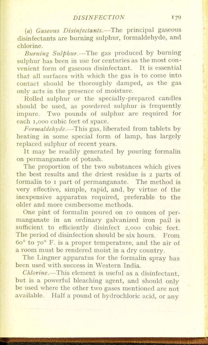 (fl.) Gaseous Disinfectants.—The principal gaseous disinfectants are burning sulphur, formaldehyde, and chlorine. Biirning Sulphur.—The gas produced by burning sulphur has been in use for centuries as the most con- venient form of gaseous disinfectant. It is essential that all surfaces Avith which the gas is to come into contact should be thoroughly damped, as the gas only acts in the presence of moisture. Rolled sulphur or the specially-prepared candles should be used, as powdered sulphur is frequently impure. Two pounds of sulphur are required for each 1,000 cubic feet of space. Formaldehyde.—This gas, liberated from tablets by heating in some special form of lamp, has largely replaced sulphur of recent years. It may be readily generated by pouring formalin on permanganate of potash. The proportion of the two .substances which gives the best results and the driest residue is 2 parts of formalin to i part of permanganate. The method is very effective, simple, rapid, and, by virtue of the inexpensive apparatus required, preferable to the older and more cumbersome methods. One pint of formalin poured on 10 ounces of per- manganate in an ordinary galvanized iron pail is sufficient to efficiently disinfect 2,000 cubic feet. The period of disinfection should be six hours. From 60° to 70° F. is a proper temperature, and the air of a room must be rendered moist in a dry country. The Lingner apparatus for the formalin spray has been used with success in Western India. Chlorine.—This element is useful as a disinfectant, but is a powerful bleaching agent, and should only be used where the other two gases mentioned are not available. Half a pound of hydrochloric acid, or any