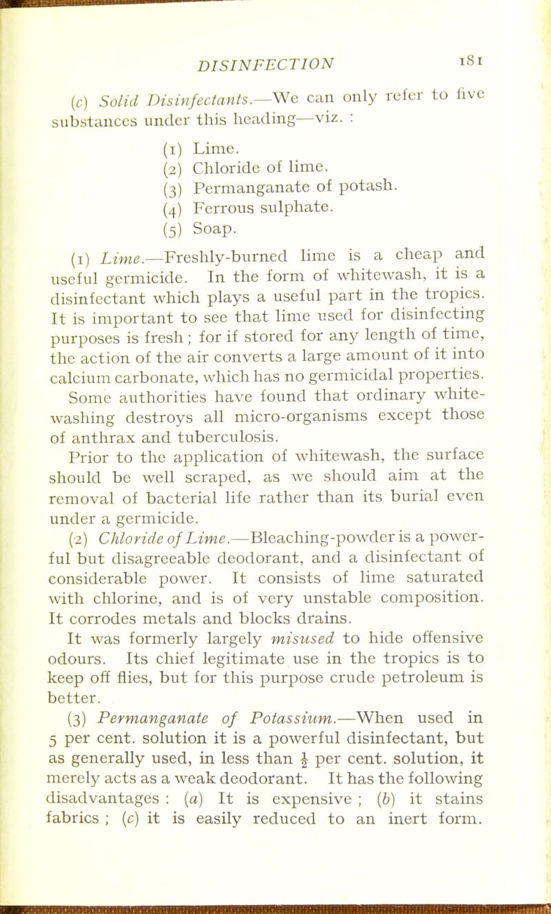 (c) Solid Disinfectants.^Wc can only refer to five substemces under this heading—viz. : (1) Lime. (2) Chloride of lime. (3) Permanganate of potash. (4) Ferrous sulphate. (5) Soap. (1) Lime.—Freshly-burned lime is a cheap and useful germicide. In the form of whitewash, it is a disinfectant which plays a useful part in the tropics. It is important to see that lime used for disinfecting purposes is fresh; for if stored for any length of time, the action of the air converts a large amount of it into calcium carbonate, which has no germicidal properties. Some authorities have found that ordinary white- washing destroys all micro-organisms except those of anthrax and tuberculosis. Prior to the application of whitewash, the surface should be well scraped, as we should aim at the removal of bacterial life rather than its burial even under a germicide. (2) Chloride of Lime.—Bleaching-powder is a power- ful but disagreeable deodorant, and a disinfectant of considerable power. It consists of lime saturated with chlorine, and is of very unstable composition. It corrodes metals and blocks drains. It was formerly largely misused to hide offensive odours. Its chief legitimate use in the tropics is to keep off flies, but for this purpose crude petroleum is better. (3) Permanganate of Potassium.—When used in 5 per cent, solution it is a powerful disinfectant, but as generally used, in less than \ per cent, solution, it merely acts as a weak deodorant. It has the following disadvantages : (a) It is expensive ; {h) it stains fabrics ; (c) it is easily reduced to an inert form.