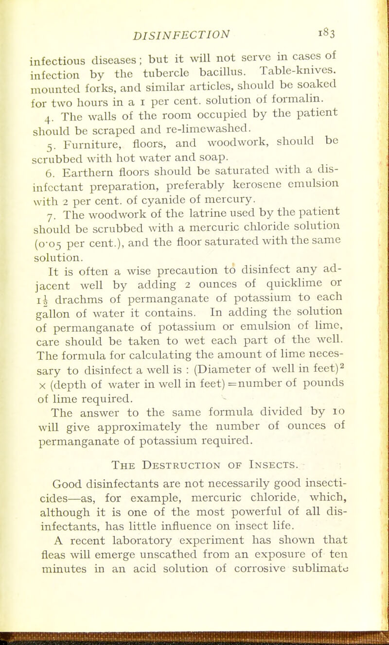 infectious diseases; but it will not serve in cases of infection by the tubercle bacillus. Table-knives, mounted forks, and similar articles, should be soaked for two hours in a i per cent, solution of formalin. 4. The walls of the room occupied by the patient should be scraped and re-limewashed. 5. Furniture, floors, and woodwork, should be scrubbed with hot water and soap. 6. Earthern floors should be saturated with a dis- infectant preparation, preferably kerosene emulsion with 2 per cent, of cyanide of mercury. 7. The woodwork of the latrine used by the patient should be scrubbed with a mercuric chloride solution (0-05 per cent.), and the floor saturated with the same solution. It is often a wise precaution to disinfect any ad- jacent well by adding 2 ounces of quicklime or 11 drachms of permanganate of potassium to each gallon of water it contains. In adding the solution of permanganate of potassium or emulsion of lime, care should be taken to wet each part of the well. The formula for calculating the amount of lime neces- sary to disinfect a well is : (Diameter of well in feet) 2 X (depth of water in well in feet) = number of pounds of lime required. The answer to the same formula divided by 10 will give approximately the number of ounces of permanganate of potassium required. The Destruction of Insects. Good disinfectants are not necessarily good insecti- cides—as, for example, mercuric chloride, which, although it is one of the most powerful of all dis- infectants, has little influence on insect life. A recent laboratory experiment has shown that fleas will emerge unscathed from an exposure of ten minutes in an acid solution of corrosive sublimate