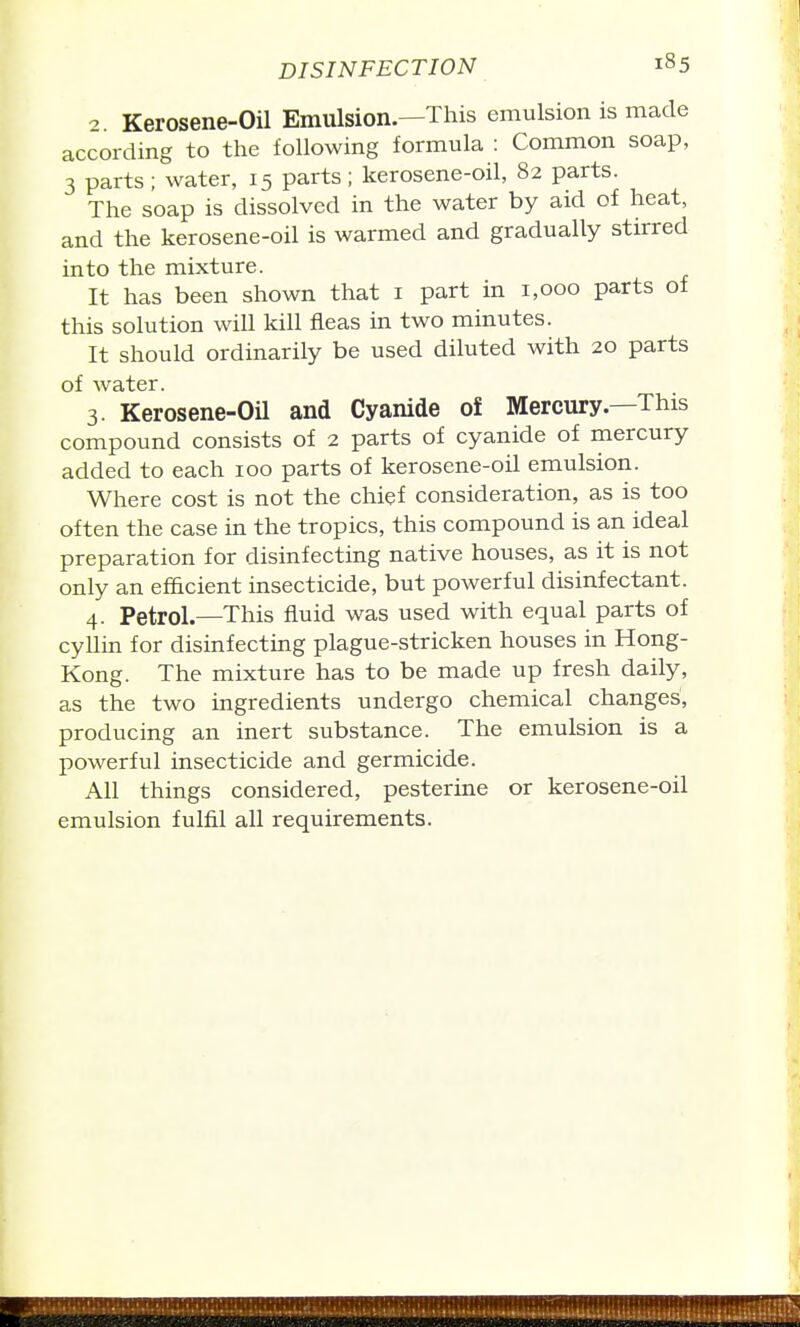 2. Kerosene-Oil Emulsion.—This emulsion is made according to the following formula : Common soap, 3 parts; water, 15 parts; kerosene-oil, 82 parts. The soap is dissolved in the water by aid of heat, and the kerosene-oil is warmed and gradually stirred into the mixture. It has been shown that i part in 1,000 parts of this solution will kill fleas in two minutes. It should ordinarily be used diluted with 20 parts of water. 3. Kerosene-Oil and Cyanide of Mercury.—This compound consists of 2 parts of cyanide of mercury added to each 100 parts of kerosene-oil emulsion. Where cost is not the chief consideration, as is too often the case in the tropics, this compound is an ideal preparation for disinfecting native houses, as it is not only an efficient insecticide, but powerful disinfectant. 4. Petrol.—This fluid was used with equal parts of cyllin for disinfecting plague-stricken houses in Hong- Kong. The mixture has to be made up fresh daily, as the two ingredients undergo chemical changes', producing an inert substance. The emulsion is a powerful insecticide and germicide. All things considered, pesterine or kerosene-oil emulsion fulfil all requirements.