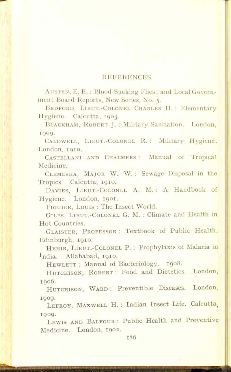 Austen, E. E. : Blood-Sucking Flies ; and Local Govern- ment Board Reports, New Series, No. 5. J3EDFORD, Lieut.-Colonel Charles H. : Elementary Hygiene. Calcutta, 1903. Blackham, Robert J. : Military Sanitation. London, rgog. Caldwell, Lieut.-Colonel R. ; Military Hygiene. London, 1910. Castellani and Chalmers : Manual of Tropical Medicine. Clemesha, Major W. W. : Sewage Disposal in the Tropics. Calcutta, 1910. Davies, Lieut.-Colonel A. M. : A Handbook of Hygiene. London, 1901. Figuier, Louis : The Insect World. Giles, Lieut.-Colonel G. M. : Climate and Health in Hot Countries. Glaister, Professor : Textbook of Public Health. Edinburgh, 1910. Hehir, Lieut.-Colonel P. : Prophylaxis of Malaria in India. Allahabad, 1910. Hewlett : Manual of Bacteriology. 1908. Hutchison, Robert : Food and Dietetics. London, 1906. Hutchison, Ward : Preventible Diseases. London, 1909. Lefroy, Maxwell H. : Indian Insect Life. Calcutta^ 1909. Lewis and Balfour : Public Health and Preventive Medicine. London, 1902.
