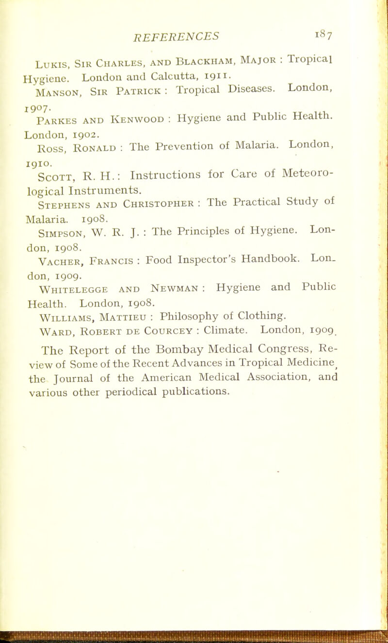 LuKis, Sir Charles, and Blackham, Major : Tropica] Hygiene. London and Calcutta, 1911. Manson, Sir Patrick : Tropical Diseases. London, iQoy. Parkes and Kenwood : Hygiene and Public Health. London, 1902. Ross, Ronald : The Prevention of Malaria. London, igio. Scott, R. H.: Instructions for Care of Meteoro- logical Instruments. Stephens and Christopher : The Practical Study of Malaria. 1908. Simpson, W. R. J. : The Principles of Hygiene. Lon- don, 1908. Vacher, Francis : Food Inspector's Handbook. Lon. don, 1909. Whitelegge and Newman : Hygiene and Public Health. London, 1908. Williams, Mattieu : Philosophy of Clothing. Ward, Robert de Courcey : Climate. London, 1909 The Report of the Bombay Medical Congress, Re- view of Some of the Recent Advances in Tropical Medicine^ the Journal of the American Medical Association, and various other periodical pubhcations.