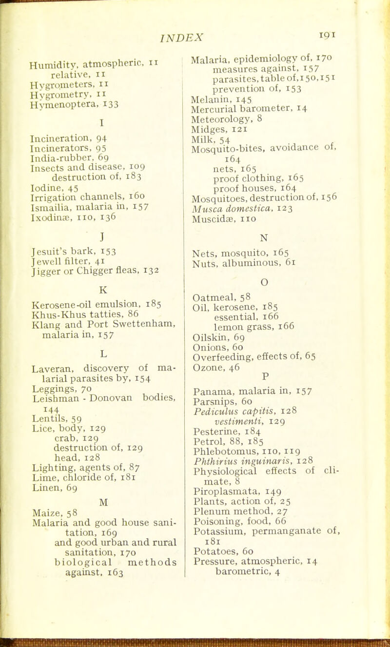 Humidity, atmospheric, 11 relative, 11 Hygrometers, n Hvgrometry, n Hymenoptera, 133 I Incineration, 94 Incinerators, 95 India-rubber, 69 Insects and disease, 109 destruction of, 183 Iodine, 45 Irrigation channels, 160 Ismailia, malaria in, 157 Ixodinae, no, 136 J Jesuit's bark, 153 Jewell filter, 41 Jigger or Chigger fleas, 132 K Kerosene-oil emulsion, 185 Khus-Khus tatties, 86 Klang and Port Swettenham, malaria in, 157 L Laveran, discovery of ma- larial parasites by, 154 Leggings, 70 Leishman - Donovan bodies, 144 Lentils, 59 Lice, body, 129 crab, 129 destruction of, 129 head,128 Lighting, agents of, 87 Lime, chloride of, 181 Linen, 69 M Maize, 58 Malaria and good house sani- tation, 169 and good urban and rural sanitation, 170 biological methods against, 163 Malaria, epidemiology of. 170 measures against, 157 parasites, table of,i5o,i5i prevention of, 153 Melanin, 145 Mercurial barometer, 14 Meteorology, 8 Midges, 121 Milk, 54 ., f Mosquito-bites, avoidance ot, 164 nets, 165 proof clothing, 165 proof houses, 164 Mosquitoes, destruction of, 156 Musca domestica, 123 Muscidae, no N Nets, mosquito, 165 Nuts, albuminous, 61 O Oatmeal, 58 Oil, kerosene, 185 essential, 166 lemon grass, 166 Oilskin, 69 Onions, 60 Overfeeding, effects of, 65 Ozone, 46 P Panama, malaria in, 157 Parsnips, 60 Pediculus capitis, 128 vestimenti, 129 Pesterme, 184 Petrol, 88. 185 Phlebotomus, no. 119 Phthirius inguinaris, 128 Physiological effects of cli- mate, 8 Piroplasmata. 149 Plants, action of, 25 Plenum method, 27 Poisoning, food, 66 Potassium, permanganate of, 181 Potatoes, 60 Pressure, atmospheric. 14 barometric, 4