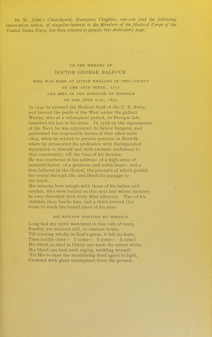 In St. John's Chtirchyard, Hampton, Virginia, one can find the following inscription which, of singular interest to the Members of the Medical Corps of the United States Navy, has been selected to occupy this dedicatory page: TO THE MEMORY OF DOCTOR GEORGE BALFOUR WHO WAS BORN AT LITTLE ENGLAND IN THIS COUNTY ON THE 26TH SEPTR., 1771 AND DIED IN THE BOROUGH OF NORFOLK ON THE 28TH AUG., 1830 In 1792 he entered the Medical Staff of the U. S. Army, and braved the perils of the West under the gallant Wayne, who at a subsequent period, on Presque Isle, breathed his last in his arms. In 1798 on the organization of the Navy he was appointed its Senior Surgeon, and performed the responsible duties of that office until 1804, when he retired to private practice in Norfolk where he prosecuted his profession with distinguished reputation to himself and with eminent usefulness to that community, till the time of his decea.se. He was courteous in his address: of a high sense of personal honor: of a generous and noble heart: and a firm believer in the Gospel, the precepts of which guided his course through life, and lifted his passage to the tomb. His remains here mingle with those of his father and mother, who were buried on this spot and whose memory he ever cherished with truly filial affection. Two of his children sleep beside him, and a third erected this stone to mark the burial place of his sires. HIS EPITAPH WRITTEN BY HIMSELF Long had my spirit wandered in this vale of tears, Fearful, yet anxious still, to venture home. Till trusting wholly in God's grace, it left its fears, Then boldly cried— I come— I come— I come! His blood as shed in Christ can wash the sinner white, His blood can heal each raging, rankling wound! 'Tis His to raise the mouldering dead again to light. Crowned with glory triumphant from the ground.