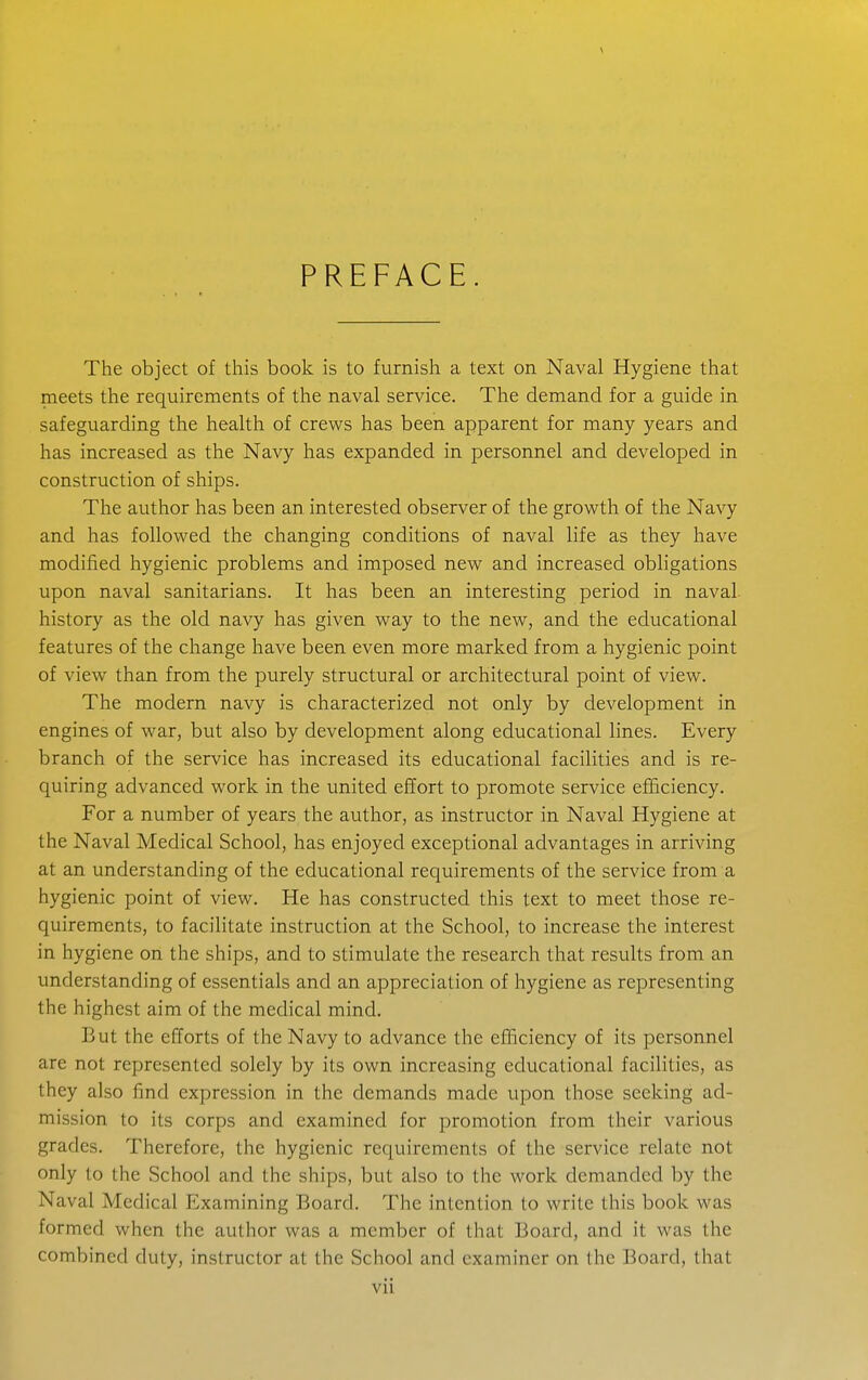 PREFACE. The object of this book is to furnish a text on Naval Hygiene that meets the requirements of the naval service. The demand for a guide in safeguarding the health of crews has been apparent for many years and has increased as the Navy has expanded in personnel and developed in construction of ships. The author has been an interested observer of the growth of the Navy and has followed the changing conditions of naval life as they have modified hygienic problems and imposed new and increased obligations upon naval sanitarians. It has been an interesting period in naval, history as the old navy has given way to the new, and the educational features of the change have been even more marked from a hygienic point of view than from the purely structural or architectural point of view. The modern navy is characterized not only by development in engines of war, but also by development along educational lines. Every branch of the service has increased its educational faciHties and is re- quiring advanced work in the united effort to promote service efficiency. For a number of years the author, as instructor in Naval Hygiene at the Naval Medical School, has enjoyed exceptional advantages in arriving at an understanding of the educational requirements of the service from a hygienic point of view. He has constructed this text to meet those re- quirements, to facilitate instruction at the School, to increase the interest in hygiene on the ships, and to stimulate the research that results from an understanding of essentials and an appreciation of hygiene as representing the highest aim of the medical mind. But the efforts of the Navy to advance the efficiency of its personnel are not represented solely by its own increasing educational facilities, as they also find expression in the demands made upon those seeking ad- mission to its corps and examined for promotion from their various grades. Therefore, the hygienic requirements of the service relate not only to the School and the ships, but also to the work demanded by the Naval Medical Examining Board. The intention to write this book was formed when the author was a member of that Board, and it was the combined duty, instructor at the School and examiner on the Board, that