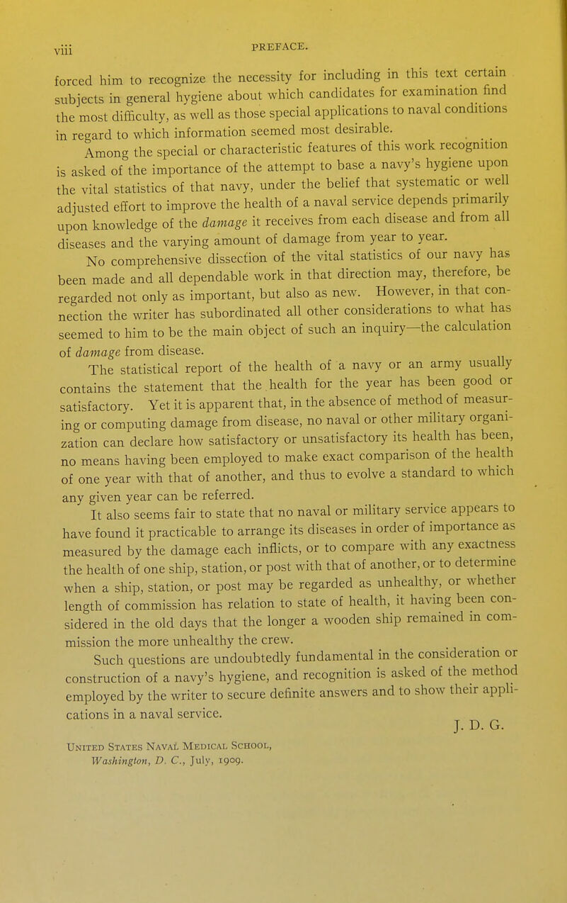 forced him to recognize tlie necessity for including in this text certam subjects in general hygiene about which candidates for exammation find the most difficulty, as well as those special applications to naval conditions in regard to which information seemed most desirable. Amon- the special or characteristic features of this work recognition is asked of^the importance of the attempt to base a navy's hygiene upon the vital statistics of that navy, under the belief that systematic or well adjusted effort to improve the health of a naval service depends primarily upon knowledge of the damage it receives from each disease and from all diseases and the varying amount of damage from year to year. No comprehensive dissection of the vital statistics of our navy has been made and all dependable work in that direction may, therefore, be regarded not only as important, but also as new. However, in that con- nection the writer has subordinated all other considerations to what has seemed to him to be the main object of such an inquiry—the calculation of damage from disease. The statistical report of the health of a navy or an army usually contains the statement that the . health for the year has been good or satisfactory. Yet it is apparent that, in the absence of method of measur- ing or computing damage from disease, no naval or other military organi- zation can declare how satisfactory or unsatisfactory its health has been, no means having been employed to make exact comparison of the health of one year with that of another, and thus to evolve a standard to which any given year can be referred. It also seems fair to state that no naval or military service appears to have found it practicable to arrange its diseases in order of importance as measured by the damage each inflicts, or to compare with any exactness the health of one ship, station, or post with that of another, or to determine when a ship, station, or post may be regarded as unhealthy, or whether length of commission has relation to state of health, it having been con- sidered in the old days that the longer a wooden ship remained in com- mission the more unhealthy the crew. Such questions are undoubtedly fundamental in the consideration or construction of a navy's hygiene, and recognition is asked of the method employed by the writer to secure definite answers and to show their appli- cations in a naval service. J. D. G. United States Naval Medical School, Washington, D. C, July, igog.