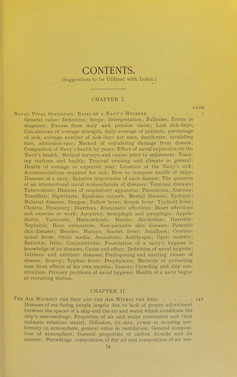 CONTENTS. (Suggestions to be Utilized with Index.) CHAPTER I. PAGE Naval Vital Statistics; Basis of a Navy's Hygiene i General value; Definition; Scope; Interpretation; Fallacies; Errors in diagnosis; Excuse from duty and pension claim; Lost sick-days; Calculations of average strength, daily average of patients, percentage of sick, average number of sick-days per man, death-rate, invaliding rate, admission-rate; Method of calculating damage from disease; Comparison of Navy's health by years; Effect of naval expansion on the Navy's health; Medical surveys and causes prior to enlistment; Train- ing stations and health; Tropical cruising and climate in general; Health of average or expected year; Location of the Navy's sick; Accommodations required for sick; How to compare health of ships; Diseases of a navy; Relative importance of each disease; The question of an international naval nomenclature of diseases; Venereal diseases; Tuberculosis; Diseases of respiratory apparatus; Pneumonia; Anaemia; Tonsillitis; Diphtheria; Epidemic catarrh; Mental diseases; Epilepsy; Malarial diseases; Dengue; Yellow fever; Simple fever; Typhoid fever; Cholera; Dysentery; Diarrhoea; Rheumatic affections; Heart affections and exercise or work; Apoplexy, hemiplegia and paraplegia; Appen- dicitis; Varicocele; Haemorrhoids; Hernia; Alcoholism; Gastritis; ' Nephritis; Heat exhaustion; Non-parasitic skin diseases; Parasitic skin diseases; Measles; Mumps; Scarlet fever; Smallpox; Cerebro- spinal fever; Otitis media; Amaurosis; Amblyopia; Optic neuritis; Retinitis; Iritis; Conjunctivitis; Foundation of a navy's hygiene is knowledge of its diseases; Cause and effect; Definition of naval hygiene; Intrinsic and extrinsic diseases; Predisposing and exciting causes of disease; Scurvy; Typhus fever; Prophylaxis; Methods of protecting man from effects of his own excreta; Insects; Crowding and ship con- struction ; Primary problems of naval hygiene; Health of a navy begins at recruiting station. CHAPTER II. The Air Without the Ship and the Air Within the Ship 142 Diseases of sea-faring people largely due to lack of proper adjustment between the spaces of a ship and the air and water which constitute the ship's surroundings; Properties of air and water contrasted and their intimate relations stated; Dif?usion, its rate, power in securing uni- formity in atmosphere, general value in ventilation; General composi- tion of atmosphere; General properties of carbon dioxide and its sources; Percentage composition of dry air and composition of air sur-