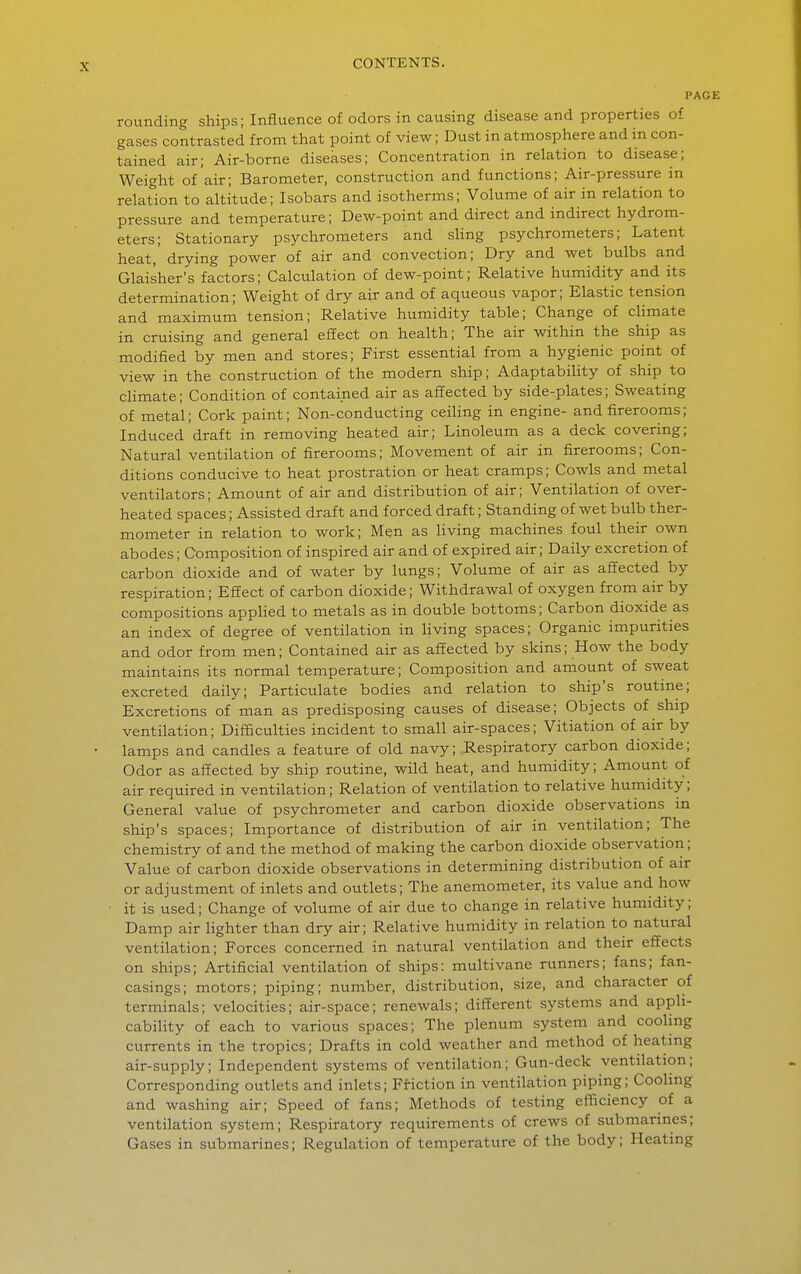 PAG rounding ships; Influence of odors in causing disease and properties of gases contrasted from that point of view; Dust in atmosphere and in con- tained air; Air-borne diseases; Concentration in relation to disease; Weight of air; Barometer, construction and functions; Air-pressure in relation to altitude; Isobars and isotherms; Volume of air in relation to pressure and temperature; Dew-point and direct and indirect hydrom- eters; Stationary psychrometers and sling psychrometers; Latent heat,' drying power of air and convection; Dry and wet bulbs and Glaisher's factors; Calculation of dew-point; Relative humidity and its determination; Weight of dry air and of aqueous vapor; Elastic tension and maximum tension; Relative humidity table; Change of climate in cruising and general effect on health; The air within the ship as modified by men and stores; First essential from a hygienic point of view in the construction of the modern ship; Adaptability of ship to climate; Condition of contained air as affected by side-plates; Sweating of metal; Cork paint; Non-conducting ceiling in engine- andfirerooms; Induced draft in removing heated air; Linoleum as a deck covering; Natural ventilation of firerooms; Movement of air in firerooms; Con- ditions conducive to heat prostration or heat cramps; Cowls and metal ventilators; Amount of air and distribution of air; Ventilation of over- heated spaces; Assisted draft and forced draft; Standing of wet bulb ther- mometer in relation to work; Men as living machines foul their own abodes; Composition of inspired air and of expired air; Daily excretion of carbon dioxide and of water by lungs; Volume of air as affected by respiration; Effect of carbon dioxide; Withdrawal of oxygen from air by compositions applied to metals as in double bottoms; Carbon dioxide as an index of degree of ventilation in living spaces; Organic impurities and odor from men; Contained air as affected by skins; How the body maintains its normal temperature; Composition and amount of sweat excreted daily; Particulate bodies and relation to ship's routine; Excretions of man as predisposing causes of disease; Objects of ship ventilation; Difficulties incident to small air-spaces; Vitiation of air by lamps and candles a feature of old navy; Respiratory carbon dioxide; Odor as affected by ship routine, wild heat, and humidity; Amount of air required in ventilation; Relation of ventilation to relative humidity; General value of psychrometer and carbon dioxide observations in ship's spaces; Importance of distribution of air in ventilation; The chemistry of and the method of making the carbon dioxide observation; Value of carbon dioxide observations in determining distribution of air or adjustment of inlets and outlets; The anemometer, its value and how • it is used; Change of volume of air due to change in relative humidity; Damp air lighter than dry air; Relative humidity in relation to natural ventilation; Forces concerned in natural ventilation and their effects on ships; Artificial ventilation of ships: multivane runners; fans; fan- casings; motors; piping; number, distribution, size, and character of terminals; velocities; air-space; renewals; different systems and appli- cability of each to various spaces; The plenum system and cooling currents in the tropics; Drafts in cold weather and method of heatmg air-supply; Independent systems of ventilation; Gun-deck ventilation; Corresponding outlets and inlets; Friction in ventilation piping; Cooling and washing air; Speed of fans; Methods of testing efficiency of a ventilation system; Respiratory requirements of crews of submarines; Gases in submarines; Regulation of temperature of the body; Heating