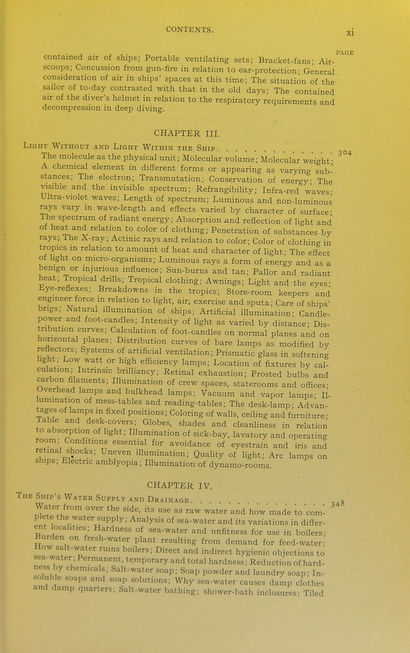 PAGE contained air of ships; Portable ventilating sets; Bracket-fans; Air- scoops; Concussion from gun-fire in relation to ear-protection; General consideration of air in ships' spaces at this time; The situation of the sailor of to-day contrasted with that in the old days; The contained air of the diver's helmet in relation to the respiratory requirements and decompression in deep diving. CHAPTER III. Light Without and Light Within the Ship. The molecule as the physical unit; Molecular volume; Molecular weight• A chemical element in different forms or appearing as varying sub- stances; The electron; Transmutation; Conservation of energy The visible and the invisible spectrum; Refrangibility; Infra-red waves- Ultra-violet waves; Length of spectrum; Luminous and non-luminous rays vary in wave-length and effects varied by character of surface- The spectrum of radiant energy; Absorption and reflection of light and of heat and relation to color of clothing; Penetration of substances by rays; The X-ray; Actinic rays and relation to color; Color of clothing in tropics m relation to amount of heat and character of light; The effect of light on micro-organisms; Luminous rays a form of energy and as a benign or mjurious influence; Sun-burns and tan; Pallor and radiant heat; Tropical drills; Tropical clothing; Awnings; Light and the eyes- Eye-reflexes; Breakdowns in the tropics; Store-room keepers and engineer force m relation to Hght, air. exercise and sputa; Care of ships' brigs; Natural illumination of ships; Artificial illumination; Candle- power and foot-candles; Intensity of light as varied by distance- Dis- tribution curves; Calculation of foot-candles on normal planes and on horizontal planes; Distribution curves of bare lamps as modified by reflectors; Systems of artificial ventilation; Prismatic glass in softening light; Low watt or high efficiency lamps; Location of fixtures by cal- culation; Intrinsic brilHancy; Retinal exhaustion; Frosted bulbs and carbon filaments; Illumination of crew spaces, staterooms and offices- Overhead lamps and bulkhead lamps; Vacuum and vapor lamps- Il- lumination of mess-tables and reading-tables; The desk-lamp; Advan- tages of lamps in fixed positions; Coloring of walls, ceihng and furniture; Table and desk-covers; Globes, shades and cleanhness in relation to absorption of light; Illumination of sick-bay, lavatory and operating room; Conditions essential for avoidance of eyestrain and iris and retinal shocks; Uneven illumination; Quahty of light; Arc lamps on ships; Electric amblyopia; Illumination of dynamo-rooms. CHAPTER IV. The Ship's Water Supply AND Drainage. . . 8 Water from over the side, its use as raw water and how made to com- plete the -crater supply; Analysis of sea-water and its variations in differ- ent localities; Hardness of sea-water and unfitness for use in boilers- Burden on fresh-water plant resulting from demand for feed-water- How salt-water ruins boilers; Direct and indirect hygienic objections to sea-water; Permanent, temporary and total hardness; Reduction of hard- ness by chemicals; Salt-water soap; Soap powder and laundry soap; In- soluble soaps and soap solutions; Why sea-water causes damp clothes and damp quarters; Salt-water bathing; shower-bath inclosures; Tiled