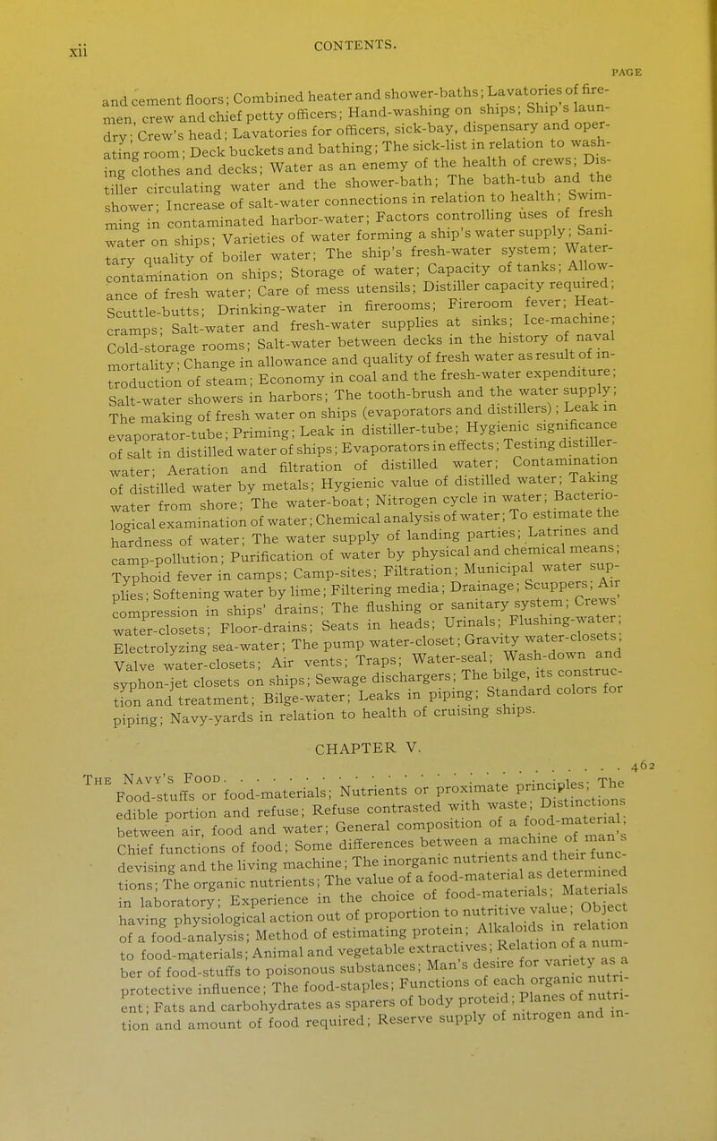 PAGE and cement floors; Combined heater and shower-baths; L-vatones o fire- men crew and chief petty officers; Hand-washxng on ships; Ship s laun- dry Crew's head; Lavatories for officers, sick-bay. dispensary and oper- JtTng room; Deck buckets and bathing; The sick-list m relation to wash- ing clothes and decks; Water as an enemy of the health of crews, Dis- mer circulating water and the shower-bath; The b-th-tub and he shower- Increase of salt-water connections m relation to health, Swim- mtig in contaminated harbor-water; Factors controlling uses of fresh watfr on ships; Varieties of water forming a ship's water supply .Sani- tary quality of boiler water; The ship's fresh-water system; Water- contaiinatLn on ships; Storage of water; Capacity of tanks; Allow- ance of fresh water; Care of mess utensils; Distiller capacity required. Scuttle-butts; Drinking-water in firerooms; Fireroom fever; Heat- cramps; Salt-water and fresh-water supplies at sinks; Ice-machme Cold-storage rooms; Salt-water between decks in the history o naval mortality; Change in allowance and quality of fresh water as result of m- ^oduction of steam; Economy in coal and the fresh-water expenditure; Salt-wLer showers in harbors; The tooth-brush and the water supply; The making of fresh water on ships (evaporators and distillers); Leak m evaporator tube; Priming; Leak in distiller-tube; Hygienic significance of salt in distilled water of ships; Evaporators in effects; Testing disti ler- water- Aeration and filtration of distilled water; Contamination of distilled water by metals; Hygienic value of di^stilled water .Taking water from shore; The water-boat; Nitrogen cycle m water; Bacterio- Tog c 1 examination of water; Chemical analysis of water; To estimate the hardness of water; The water supply of landing parties; Latrines and iS^pollution; Purification of water by physical and chemica means; Ty^hoM fever in camps; Camp-sites; Filtration Mumcipal water sup- plies ; Softening water by Hme; Filtering media; Drainage; Scuppers A,r compression in ships' drains; The flushing or sanitary system. Crews water-closets; Floor-drains; Seats in heads; Urinals; Flushing-water Electrolyzing sea-water; The pump water-closet; Gravity -^t--do sets Valve water-closets; Air vents; Traps; Water-seal; Wash-down and syphon-jet closets on ships; Sewage dischargers; ^he bilge, its construc- tfon and treatment; Bilge-water; Leaks in piping; Standard colors for piping; Navy-yards in relation to health of cruising ships. CHAPTER V. ^I^:^^f£Tfood:materials; Nutrients - P^^^^ edible portion and refuse; Refuse contrasted with ^^f '^'^'^l^^^^^^^ between air. food and water; General composition of ^ ^^^^^f^^ll];^ Chief functions of food; Some differences between a -^^^^^^ ° J^^^^ ■ devising and the Hving machine; The inorganic nutrients and their func dons The organic nutrients; The value of a food-material as determxned Hboratory; Experience in the choice of ^-^--^^T^^^^^^^^ having physiological action out of proportion to nutritive value. Object of a food-analysfs; Method of estimating protein; Alkaloids in relati^^^ to food-materials; Animal and vegetable extractives; Rflat ori o_^a num ber of food-stuffs to poisonous substances; Man's ^^^^^VJJ^'^^^.^f protective influence; The food-staples; Functions o -ch org^-- ^^^^^^^^ ent; Fats and carbohydrates as sparers of body proteid; ^ ^^^^f^^'^^ tion and amount of food required; Reserve supply of nitrogen and in 462