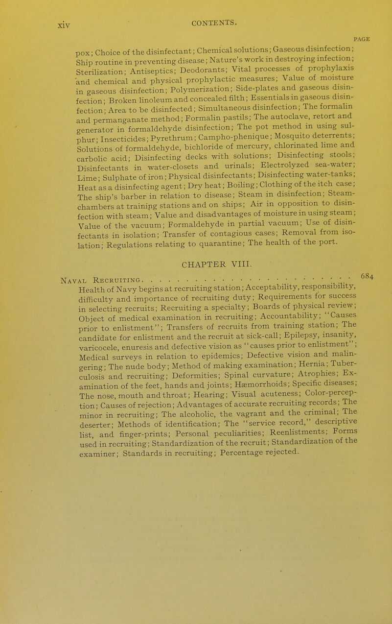 PA pox • Choice of the disinfectant; Chemical solutions; Gaseous disinfection; Ship routine in preventing disease; Nature's work in destroying infection; Sterilization; Antiseptics; Deodorants; Vital processes of prophylaxis and chemical and physical prophylactic measures; Value of moisture in gaseous disinfection; Polymerization; Side-plates and gaseous disin- fection- Broken hnoleum and concealed filth; Essentials m gaseous disin- fection' Area to be disinfected; Simultaneous disinfection; The formahn and permanganate method; Formalin pastils; The autoclave, retort and generator in formaldehyde disinfection; The pot method m using sul- phur- Insecticides; Pyrethrum; Campho-phenique; Mosquito deterrents; Solutions of formaldehyde, bichloride of mercury, chlorinated hme and carboHc acid; Disinfecting decks with solutions; Disinfecting stools; Disinfectants in water-closets and urinals; Electrolyzed sea-water; Lime - Sulphate of iron; Physical disinfectants; Disinfecting water-tanks; Heat 'as a disinfecting agent; Dry heat; Boihng; Clothing of the itch case; The ship's barber in relation to disease; Steam in disinfection; Steam- chambers at training stations and on ships; Air in opposition to disin- fection with steam; Value and disadvantages of moisture in using steam; Value of the vacuum; Formaldehyde in partial vacuum; Use of disin- fectants in isolation; Transfer of contagious cases; Removal from iso- lation; Regulations relating to quarantine; The health of the port. CHAPTER VIII. Naval Recruiting • •  Health of Navy begins at recruiting station; Acceptability, responsibility, difficulty and importance of recruiting duty; Requirements for success in selecting recruits; Recruiting a specialty; Boards of physical review; Object of medical examination in recruiting; Accountability; Causes prior to enhstment; Transfers of recruits from training station; The candidate for enhstment and the recruit at sick-call; Epilepsy, insanity, varicocele, enuresis and defective vision as causes prior to enhstment ; Medical surveys in relation to epidemics; Defective vision and malin- gering; The nude body; Method of making examination; Hernia; Tuber- culosis'and recruiting; Deformities; Spinal curvature; Atrophies; Ex- amination of the feet, hands and joints; Hasmorrhoids; Specific diseases; The nose, mouth and throat; Hearing; Visual acuteness; Color-percep- tion ; Causes of rejection; Advantages of accurate recruiting records; The minor in recruiting; The alcohohc, the vagrant and the criminal; The deserter; Methods of identification; The service record, descriptive list, and finger-prints; Personal pecuharities; Reenhstments; Forms used in recruiting; Standardization of the recruit; Standardization of the examiner; Standards in recruiting; Percentage rejected.