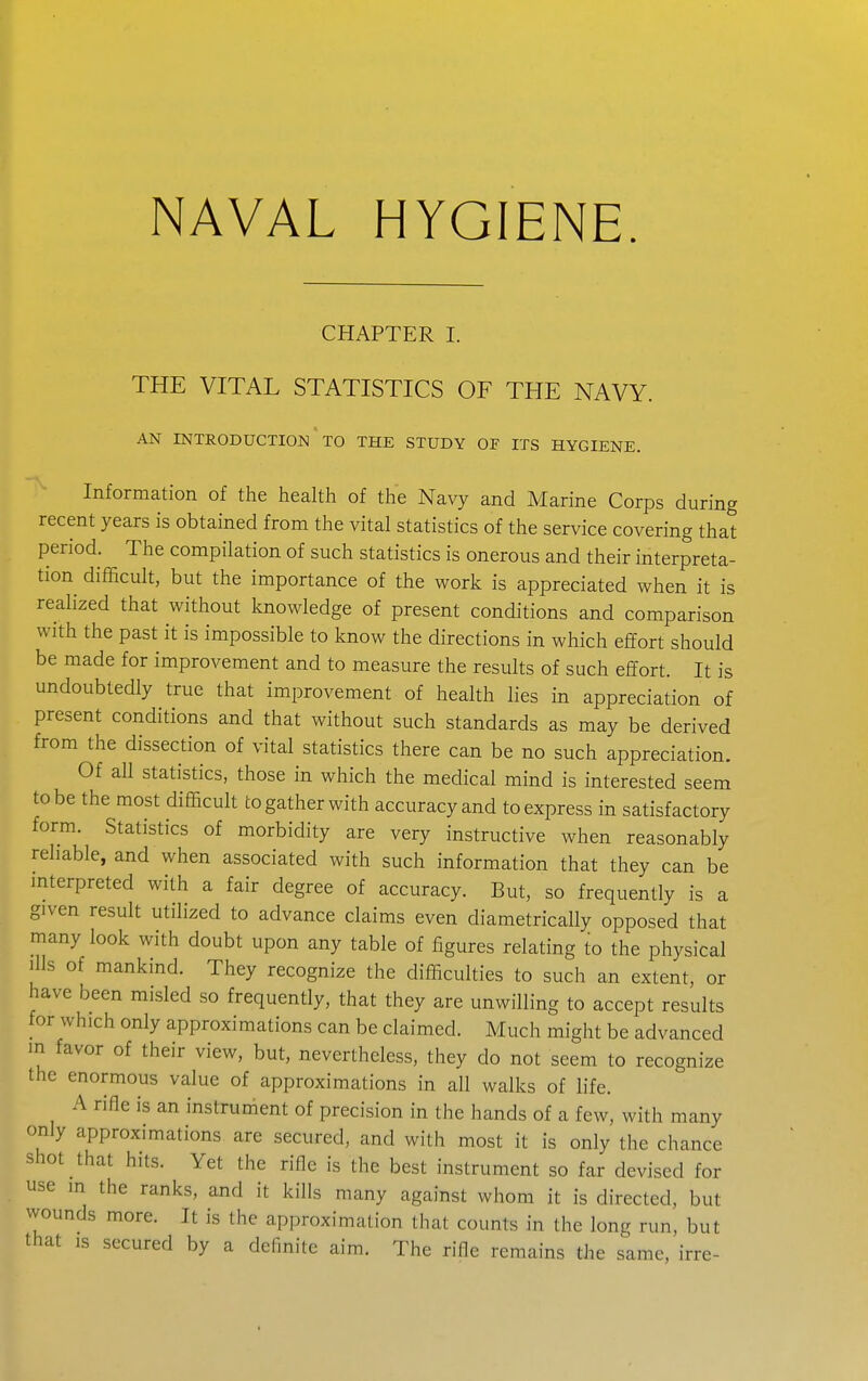 NAVAL HYGIENE. CHAPTER I. THE VITAL STATISTICS OF THE NAVY. AN INTRODUCTION TO THE STUDY OF ITS HYGIENE. Information of the health of the Navy and Marine Corps during recent years is obtained from the vital statistics of the service covering that period. The compilation of such statistics is onerous and their interpreta- tion difficult, but the importance of the work is appreciated when it is realized that without knowledge of present conditions and comparison with the past it is impossible to know the directions in which effort should be made for improvement and to measure the results of such effort. It is undoubtedly true that improvement of health lies in appreciation of present conditions and that without such standards as may be derived from the dissection of vital statistics there can be no such appreciation. Of aU statistics, those in which the medical mind is interested seem to be the most difficult to gather with accuracy and to express in satisfactory form. Statistics of morbidity are very instructive when reasonably reliable, and when associated with such information that they can be interpreted with a fair degree of accuracy. But, so frequently is a given result utilized to advance claims even diametrically opposed that many look with doubt upon any table of figures relating to the physical Ills of mankind. They recognize the difficulties to such an extent, or have been misled so frequently, that they are unwilling to accept results for which only approximations can be claimed. Much might be advanced in favor of their view, but, nevertheless, they do not seem to recognize the enormous value of approximations in all walks of life. A rifle is an instrument of precision in the hands of a few, with many only approximations are secured, and with most it is only the chance shot that hits. Yet the rifle is the best instrument so far devised for use in the ranks, and it kills many against whom it is directed, but wounds more. It is the approximation that counts in the long run, but that IS secured by a definite aim. The rifle remains the same, irre-