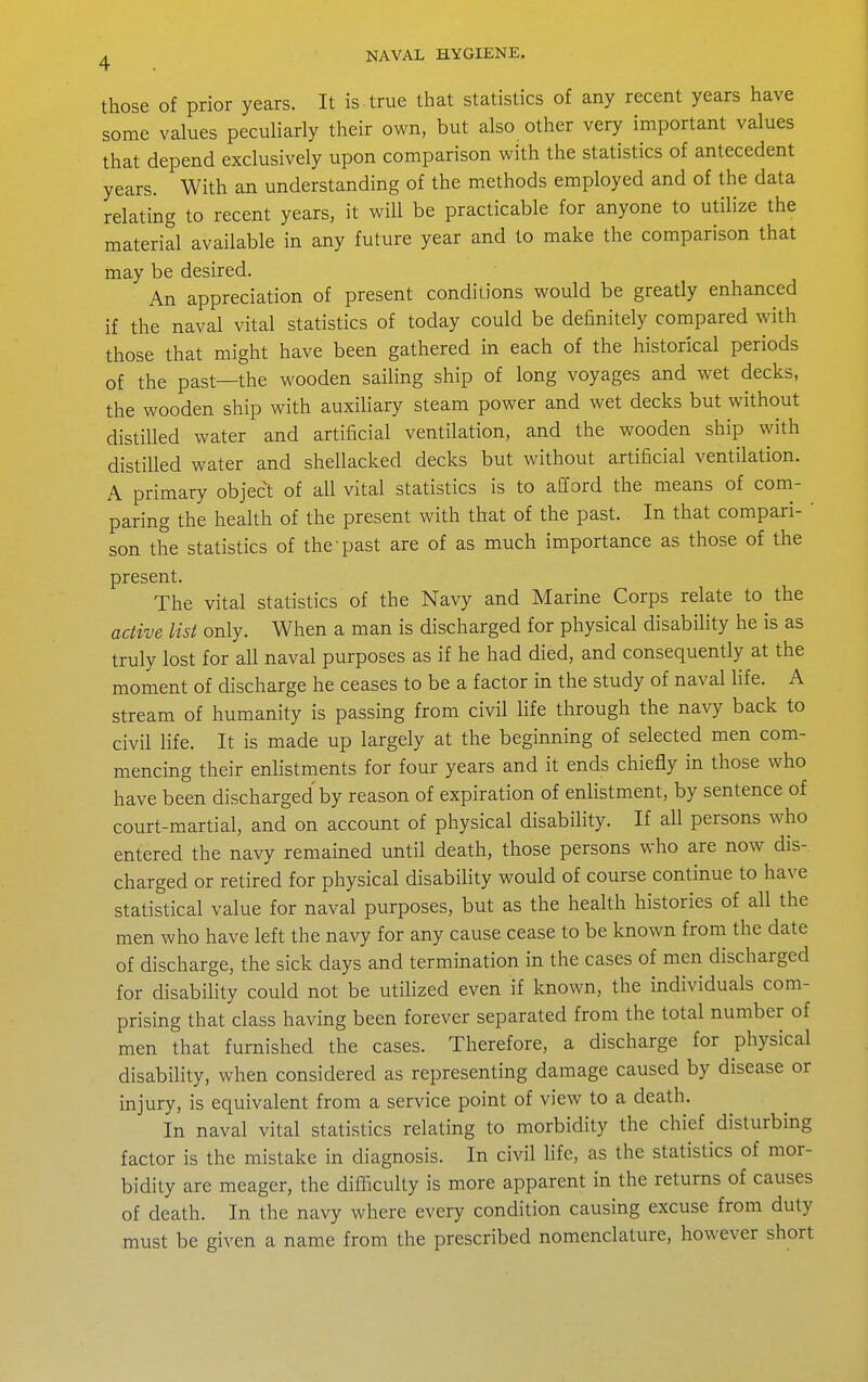 those of prior years. It is true that statistics of any recent years have some values peculiarly their own, but also other very important values that depend exclusively upon comparison with the statistics of antecedent years. With an understanding of the methods employed and of the data relating to recent years, it will be practicable for anyone to utilize the material available in any future year and to make the comparison that may be desired. An appreciation of present conditions would be greatly enhanced if the naval vital statistics of today could be definitely compared with those that might have been gathered in each of the historical periods of the past—the wooden sailing ship of long voyages and wet decks, the wooden ship with auxiliary steam power and wet decks but without distilled water and artificial ventilation, and the wooden ship with distilled water and shellacked decks but without artificial ventilation. A primary object of all vital statistics is to afford the means of com- paring the health of the present with that of the past. In that compari- ' son the statistics of the-past are of as much importance as those of the present. The vital statistics of the Navy and Marine Corps relate to the active list only. When a man is discharged for physical disability he is as truly lost for all naval purposes as if he had died, and consequently at the moment of discharge he ceases to be a factor in the study of naval life. A stream of humanity is passing from civil life through the navy back to civil life. It is made up largely at the beginning of selected men com- mencing their enlistments for four years and it ends chiefly in those who have been discharged by reason of expiration of enlistment, by sentence of court-martial, and on account of physical disability. If all persons who entered the navy remained until death, those persons who are now dis- charged or retired for physical disability would of course continue to have statistical value for naval purposes, but as the health histories of all the men who have left the navy for any cause cease to be known from the date of discharge, the sick days and termination in the cases of men discharged for disability could not be utilized even if known, the individuals com- prising that class having been forever separated from the total number of men that furnished the cases. Therefore, a discharge for physical disabiHty, when considered as representing damage caused by disease or injury, is equivalent from a service point of view to a death. In naval vital statistics relating to morbidity the chief disturbing factor is the mistake in diagnosis. In civil life, as the statistics of mor- bidity are meager, the difliculty is more apparent in the returns of causes of death. In the navy where every condition causing excuse from duty must be given a name from the prescribed nomenclature, however short