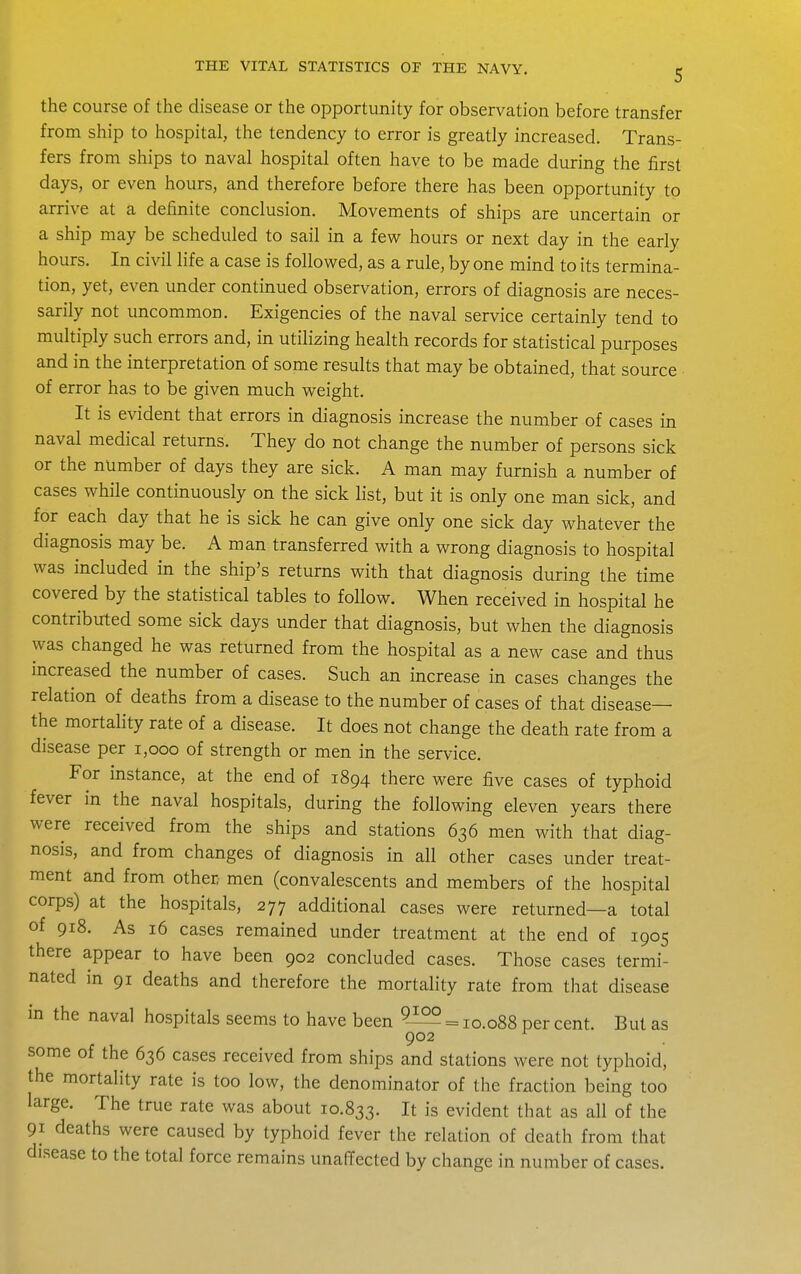 the course of the disease or the opportunity for observation before transfer from ship to hospital, the tendency to error is greatly increased. Trans- fers from ships to naval hospital often have to be made during the first days, or even hours, and therefore before there has been opportunity to arrive at a definite conclusion. Movements of ships are uncertain or a ship may be scheduled to sail in a few hours or next day in the early hours. In civil life a case is followed, as a rule, by one mind to its termina- tion, yet, even under continued observation, errors of diagnosis are neces- sarily not uncommon. Exigencies of the naval service certainly tend to multiply such errors and, in utilizing health records for statistical purposes and in the interpretation of some results that may be obtained, that source of error has to be given much weight. It is evident that errors in diagnosis increase the number of cases in naval medical returns. They do not change the number of persons sick or the number of days they are sick. A man may furnish a number of cases while continuously on the sick list, but it is only one man sick, and for each day that he is sick he can give only one sick day whatever the diagnosis may be. A man transferred with a wrong diagnosis to hospital was included in the ship's returns with that diagnosis during the time covered by the statistical tables to follow. When received in hospital he contributed some sick days under that diagnosis, but when the diagnosis was changed he was returned from the hospital as a new case and thus increased the number of cases. Such an increase in cases changes the relation of deaths from a disease to the number of cases of that disease— the mortality rate of a disease. It does not change the death rate from a disease per i,ooo of strength or men in the service. For instance, at the end of 1894 there were five cases of typhoid fever in the naval hospitals, during the following eleven years there were received from the ships and stations 636 men with that diag- nosis, and from changes of diagnosis in all other cases under treat- ment and from other men (convalescents and members of the hospital corps) at the hospitals, 277 additional cases were returned—a total of 918. As 16 cases remained under treatment at the end of 1905 there appear to have been 902 concluded cases. Those cases termi- nated in 91 deaths and therefore the mortality rate from that disease in the naval hospitals seems to have been = 10.088 per cent. But as 902 ^ some of the 636 cases received from ships and stations were not typhoid, the mortality rate is too low, the denominator of the fraction being too large. The true rate was about 10.833. It is evident that as all of the 91 deaths were caused by typhoid fever the relation of death from that disease to the total force remains unaffected by change in number of cases.