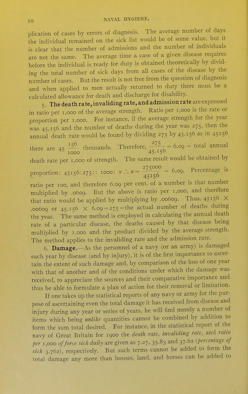 plication of cases by errors of diagnosis. The average number of days the individual remained on the sick list would be of some value, but it is clear that the number of admissions and the number of individuals are not the same. The average time a case of a given disease requires before the individual is ready for duty is obtained theoretically by divid- ing the total number of sick days from all cases of the disease by the number of cases. But the result is not free from the question of diagnosis and when applied to men actually returned to duty there must be a calculated allowance for death and discharge for disability. 5. The death rate, invaliding rate, and admission rate are expressed in ratio per 1,000 of the average strength. Ratio per 1,000 is the rate or proportion per 1,000. For instance, if the average strength for the year was 45,156 and the number of deaths during the year was 275, then the annual death rate would be found by dividing 275 by 45-156 as in 45156 there are 45 ^ thousands. Therefore,-^^-^= 6.09 = total annual 1000 45-1^50 death rate per 1,000 of strength. The same resuh would be obtained by proportion: 45156:275=: ^000: x.:x='^^ = 6.09. Percentage is ratio per 100, and therefore 6.09 per cent, of a number is that number mukiphed by .0609. But the above is ratio per 1,000, and therefore that ratio would be applied by multiplying by .00609. Thus, 45156 X .00609 or 45.156 X 6.09 =275 =the actual number of deaths during the year. The same method is employed in calculating the annual death rate of a particular disease, the deaths caused by that disease being multiplied by 1,000 and the product divided by the average strength. The method applies to the invaliding rate and the admission rate. 6. Damage.—As the personnel of a navy (or an army) is damaged each year by disease (and by injury), it is of the first importance to ascer- tain the extent of such damage and, by comparison of the loss of one year with that of another and of the conditions under which the damage was received, to appreciate the sources and their comparative importance and thus be able to formulate a plan of action for their removal or limitation. If one takes up the statistical reports of any navy or army for the pur- pose of ascertaining even the total damage it has received from disease and injury during any year or series of years, he will find merely a number of items which being unlike quantities cannot be combined by addition to form the sum total desired. For instance, in the statistical report of the navy of Great Britain for 1900 the death rate, invaliding rate, and ratio per 1,000 of force sick daily are given as 7.27, 35.83 and 37.62 {percentage of sick 3.762), respectively. But such terms cannot be added to form the total damage any more than houses, land, and horses can be added to