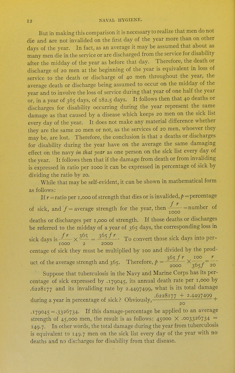 But in making this comparison it is necessary to realize that men do not die and are not invalided on the first day of the year more than on other days of the year. In fact, as an average it may be assumed that about as many men die in the seryice or are discharged from the service for disability after the midday of the year as before that day. Therefore, the death or discharge of 20 men at the beginning of the year is equivalent in loss of service to the death or discharge of 40 men throughout the year, the average death or discharge being assumed to occur on the midday of the year and to involve the loss of service during that year of one half the year or, in a year of 365 days, of 182.5 days. It follows then that 40 deaths or discharges for disability occurring during the year represent the same damage as that caused by a disease which keeps 20 men on the sick list every day of the year. It does not make any material difference whether they are the same 20 men or not, as the services of 20 men, whoever they may be, are lost. Therefore, the conclusion is that 2 deaths or discharges for disability during the year have on the average the same damaging effect on the navy in that year as one person on the sick list every day of the year. It follows then that if the damage from death or from invaliding is expressed in ratio per 1000 it can be expressed in percentage of sick by dividing the ratio by 20. While that may be self-evident, it can be shown in mathematical form as follows: If r = ratio per 1,000 of strength that dies or is invalided, p = percentage of sick, and / = average strength for the year, then —— = number of ' -' 1000 deaths or discharges per 1,000 of strength. If those deaths or discharges be referred to the midday of a year of 365 days, the corresponding loss in sick days isX — = ^^^-^^ ■ To convert those sick days into per- 1000 2 2000 centage of sick they must be multiplied by 100 and divided by the prod- 365 /r 100 _ r uct of the average strength and 365. Therefore, p =—^^^^ ^365/20 Suppose that tuberculosis in the Navy and Marine Corps has its per- centage of sick expressed by .179045, its annual death rate per 1,000 by .6228177 and its invaliding rate by 2.4497499, what is its total damage , . , ^ „, . , .6228177 -f 2.4497499 ■ durmg a year m percentage of sick ? Obviously, — r .179045 =.3326734. If this damage-percentage be applied to an average strength of 45,000 men, the result is as follows: 45000 X .003326734 = 149.7. oth^^ words, the total damage during the year from tuberculosis is equivalent to 149.7 ^nen on the sick list every day of the year with no deaths and no discharges for disability from that disease.