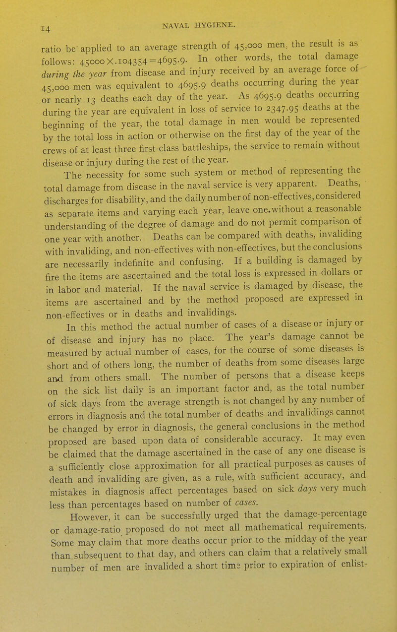 ratio be-applied to an average strength of 45>ooo men, the result is as follows: 45000X.104354 =4695-9- 1^ ^t^^r words, the total damage during the year from disease and injury received by an average force of 45,000 men was equivalent to 4695-9 deaths occurring dunng the year or nearly 13 deaths each day of the year. As 4695-9 deaths occurrmg during the year are equivalent in loss of service to 2347.95 deaths at the beginning of the year, the total damage in men would be represented by the total loss in action or otherwise on the first day of the year of the crews of at least three first-class battleships, the service to remain without disease or injury during the rest of the year. The necessity for some such system or method of representing the total damage from disease in the naval service is very apparent. Deaths, discharges for disability, and the daily number of non-effectives, considered as separate items and varying each year, leave one.without a reasonable understanding of the degree of damage and do not permit comparison of one year with another. Deaths can be compared with deaths, invahding with invaliding, and non-effectives with non-effectives, but the conclusions are necessarily indefinite and confusing. If a building is damaged by fire the items are ascertained and the total loss is expressed in dollars or in labor and material. If the naval service is damaged by disease, the items are ascertained and by the method proposed are expressed in non-effectives or in deaths and invalidings. In this method the actual number of cases of a disease or injury or of disease and injury has no place. The year's damage cannot be measured by actual number of cases, for the course of some diseases is short and of others long, the number of deaths from some diseases large and from others small. The number of persons that a disease keeps on the sick list daily is an important factor and, as the total number of sick days from the average strength is not changed by any number of errors in diagnosis and the total number of deaths and invalidings cannot be changed by error in diagnosis, the general conclusions in the method proposed are based upon data of considerable accuracy. It may even be claimed that the damage ascertained in the case of any one disease is a sufficiently close approximation for all practical purposes as causes of death and invaliding are given, as a rule, with sufficient accuracy, and mistakes in diagnosis affect percentages based on sick days very much less than percentages based on number of cases. However, it can be successfully urged that the damage-percentage or damage-ratio proposed do not meet all mathematical requirements. Some may claim' that more deaths occur prior to the midday of the year than, subsequent to that day, and others can claim that a relatively small number of men are invalided a short tims prior to expiration of enlist-