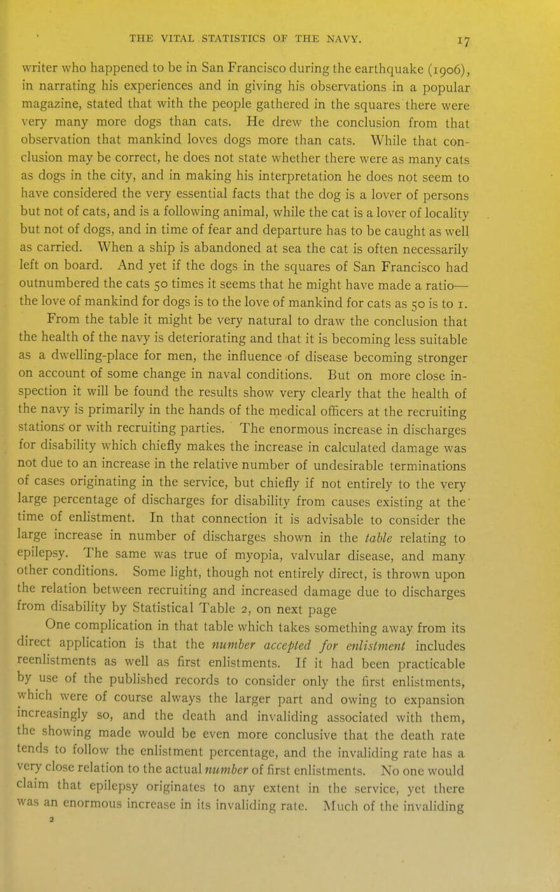 writer who happened to be in San Francisco during the earthquake (1906), in narrating his experiences and in giving his observations in a popular magazine, stated that with the people gathered in the squares there were very many more dogs than cats. He drew the conclusion from that observation that mankind loves dogs more than cats. While that con- clusion may be correct, he does not state whether there were as many cats as dogs in the city, and in making his interpretation he does not seem to have considered the very essential facts that the dog is a lover of persons but not of cats, and is a following animal, while the cat is a lover of locality but not of dogs, and in time of fear and departure has to be caught as well as carried. When a ship is abandoned at sea the cat is often necessarily left on board. And yet if the dogs in the squares of San Francisco had outnumbered the cats 50 times it seems that he might have made a ratio— the love of mankind for dogs is to the love of mankind for cats as 50 is to i. From the table it might be very natural to draw the conclusion that the health of the navy is deteriorating and that it is becoming less suitable as a dwelling-place for men, the influence of disease becoming stronger on account of some change in naval conditions. But on more close in- spection it will be found the results show very clearly that the health of the navy is primarily in the hands of the medical officers at the recruiting stations' or with recruiting parties. The enormous increase in discharges for disability which chiefly makes the increase in calculated damage was not due to an increase in the relative number of undesirable terminations of cases originating in the service, but chiefly if not entirely to the very large percentage of discharges for disability from causes existing at the' time of enhstment. In that connection it is advisable to consider the large increase in number of discharges shown in the table relating to epilepsy. The same was true of myopia, valvular disease, and many other conditions. Some light, though not entirely direct, is thrown upon the relation between recruiting and increased damage due to discharges from disability by Statistical Table 2, on next page One complication in that table which takes something away from its direct application is that the number accepted for enlistment includes reenlistments as well as first enlistments. If it had been practicable by use of the published records to consider only the first enlistments, which were of course always the larger part and owing to expansion mcreasingly so, and the death and invaliding associated with them, the showing made would be even more conclusive that the death rate tends to follow the enlistment percentage, and the invaliding rate has a very close relation to the actual number of first enlistments. No one would claim that epilepsy originates to any extent in the service, yet there was an enormous increase in its invaliding rate. Much of the invaliding 2