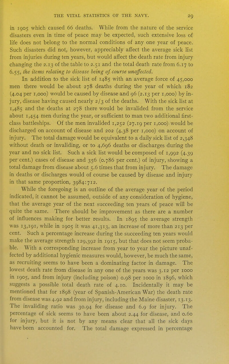 in 1905 which caused 66 deaths. While from the nature of the service disasters even in time of peace may be expected, such extensive loss of life does not belong to the normal conditions of any one year of peace. Such disasters did not, however, appreciably affect the average sick list from injuries during ten years, but would affect the death rate from injury changing the 2.13 of the table to 2.51 and the total death rate from 6.17 to 6.55, the items relating to disease being of. course unaffected. In addition to the sick list of 1485 with an average force of 45,000 men there would be about 278 deaths during the year of which 182 (4.04 per 1,000) would be caused by disease and 96 (2.13 per 1,000) by in- jury, disease having caused nearly 2/3 of the deaths. With the sick list at 1,485 and the deaths at 278 there would be invalided from the service about 1,454 men during the year, or sufficient to man two additional first- class battleships. Of the men invalided 1,252 (27.19 per 1,000) would be discharged on account of disease and 202 (4.38 per 1,000) on account of injury. The total damage would be equivalent to a daily sick list of 2,348 without death or invaliding, or to 4,696 deaths or discharges during the year and no sick hst. Such a sick list would be composed of 1,992 (4.39 per cent.) cases of disease and 356 (0.786 per cent.) of injury, showing a total damage from disease about 5.6 times that from injury. The damage in deaths or discharges would of course be caused by disease and injury in that same proportion, 3984:712. While the foregoing is an outline of the average year of the period indicated, it cannot be assumed, outside of any consideration of hygiene, that the average year of the next succeeding ten years of peace will be quite the same. There should be improvement as there are a number of influences making for better results. In 1895 the average strength was 13,191, while in 1905 it was 41,313, an increase of more than 213 per cent. Such a percentage increase during the succeeding ten years would make the average strength 129,392 in 1915, but that does not seem proba- ble. With a corresponding increase from year to year the picture unaf- fected by additional hygienic measures would, however, be much the same, as recruiting seems to have been a dominating factor in damage. The lowest death rate from disease in any one of the years was 3.12 per 1000 in 1905, and from injury (including poison) 0.98 per 1000 in 1896, which suggests a possible total death rate of 4.10. Incidentally it may be mentioned that for 1898 (year of Spanish-American War) the death rate from disease was 4.92 and from injury, including the Maine disaster, 13.13. The invaliding ratio was 30.94 for disease and 6.9 for injury. The percentage of sick seems to have been about 2.44 for disease, and 0.60 for injury, but it is not by any means clear that all the sick days have been accounted for. The total damage expressed in percentage