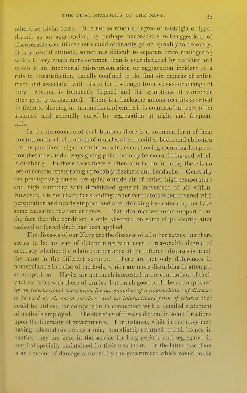 Otherwise trivial cases. It is not so much a degree of nostalgia or lypo- thymia as an aggrav^ition, by perhaps unconscious self-suggestion, of discoverable conditions that should ordinarily go on speedily to recovery. It is a mental attitude, sometimes difficult to separate from mahngering which is very much more common than is ever declared by statistics and which is an intentional misrepresentation or aggravation incident as a rule to dissatisfaction, usually confined to the first six months of enlist- ment and associated with desire for discharge from service or change of duty. Myopia is frequently feigned and the symptoms of varicocele often greatly exaggerated. There is a backache among recruits ascribed by them to sleeping in hammocks and enuresis is common but very often assumed and generally cured by segregation at night and frequent calls. In the firerooms and coal bunkers there is a common form of heat prostration in which cramps of muscles of extremities, back, and abdomen are the prominent signs, certain muscles even showing recurring lumps or protuberances and always giving pain that may be excruciating and which is disabling. In those cases there is often anuria, but in many there is no loss of consciousness though probably dizziness and headache. Generally the predisposing causes are quiet outside air of rather high temperature and high humidity with diminished general movement of air within. However, it is not clear that standing under ventilators when covered with perspiration and nearly stripped and after drinking ice-water may not have some causative relation at times. That idea receives some support from the fact that the condition is only observed on some ships shortly after assisted or forced draft has been applied. The diseases of our Navy are the diseases of all other navies, but there seems to be no way of determining with even a reasonable degree of accuracy whether the relative importance of the dilJerent diseases is much the same in the different services. There are not only differences in nomenclature but also of methods, which are more disturbing in attempts at comparison. Navies are not much interested in the comparison of their vital statistics with those of armies, but much good could be accomplished by an international convention for the adoption of a nomenclature of diseases to he used by all naval services, and an international form of returns that could be utilized for comparison in connection with a detailed statement of methods employed. The statistics of disease depend in some directions upon the liberality of governments. For instance, while in one navy men having tuberculosis are, as a rule, immediately returned to their homes, in another they are kept in the service for long periods and segregated in hospital specially maintained for their treatment. In the latter case there is an amount of damage assumed by the government which would make