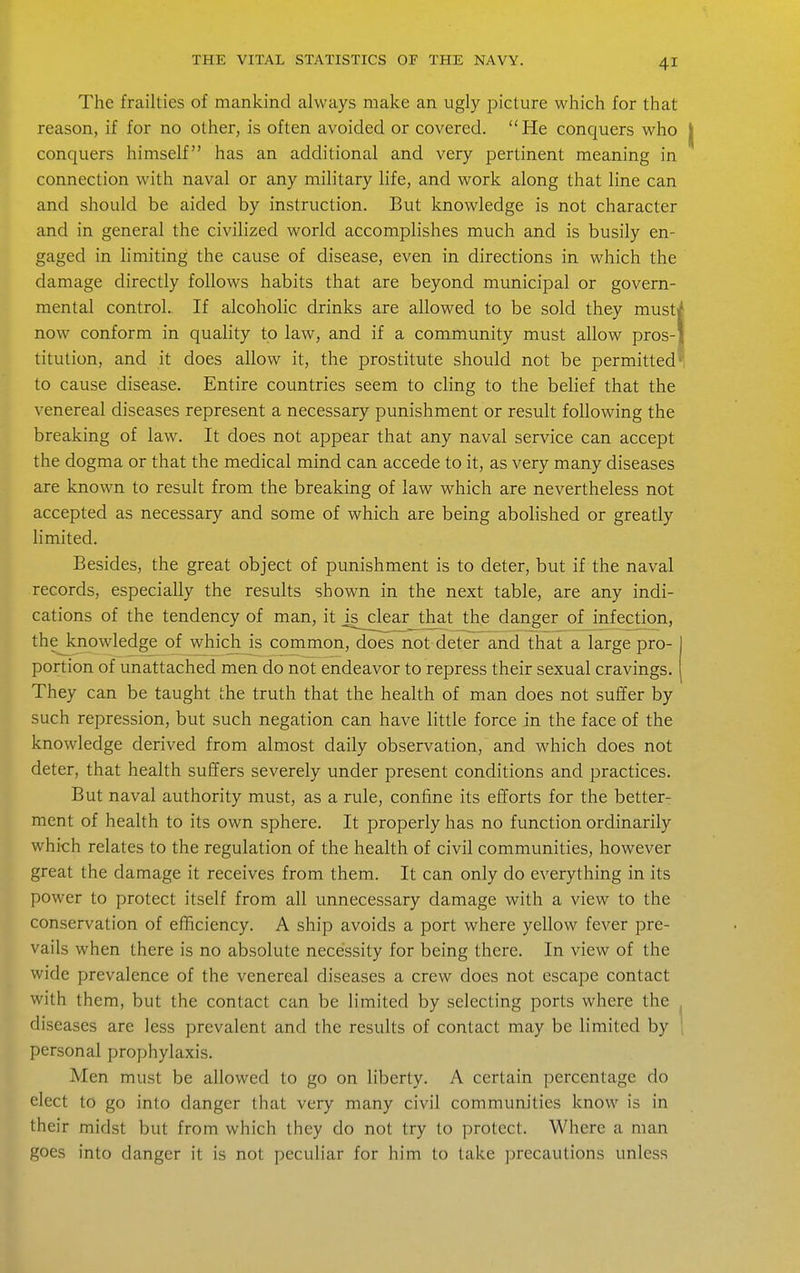 The frailties of mankind always make an ugly picture which for that reason, if for no other, is often avoided or covered. He conquers who conquers himself has an additional and very pertinent meaning in connection with naval or any military life, and work along that line can and should be aided by instruction. But knowledge is not character and in general the civilized world accomplishes much and is busily en- gaged in limiting the cause of disease, even in directions in which the damage directly follows habits that are beyond municipal or govern- mental control. If alcoholic drinks are allowed to be sold they must) now conform in quality to law, and if a community must allow pros- titution, and it does allow it, the prostitute should not be permitted to cause disease. Entire countries seem to cling to the belief that the venereal diseases represent a necessary punishment or result following the breaking of law. It does not appear that any naval service can accept the dogma or that the medical mind can accede to it, as very many diseases are known to result from the breaking of law which are nevertheless not accepted as necessary and some of which are being abolished or greatly limited. Besides, the great object of punishment is to deter, but if the naval records, especially the results shown in the next table, are any indi- cations of the tendency of man, it _is^clearj;hat the danger of infection, thejcnowledge of which is common, does not deter and that a large pro- portion of unattached men do not endeavor to repress their sexual cravings. They can be taught the truth that the health of man does not suffer by such repression, but such negation can have little force in the face of the knowledge derived from almost daily observation, and which does not deter, that health suffers severely under present conditions and practices. But naval authority must, as a rule, confine its efforts for the better- ment of health to its own sphere. It properly has no function ordinarily which relates to the regulation of the health of civil communities, however great the damage it receives from them. It can only do everything in its power to protect itself from all unnecessary damage with a view to the conservation of efficiency. A ship avoids a port where yellow fever pre- vails when there is no absolute necessity for being there. In view of the wide prevalence of the venereal diseases a crew does not escape contact with them, but the contact can be limited by selecting ports where the diseases are less prevalent and the results of contact may be limited by personal prophylaxis. Men must be allowed to go on liberty. A certain percentage do elect to go into danger that very many civil communities know is in their midst but from which they do not try to protect. Where a man goes into danger it is not peculiar for him to take precautions unless
