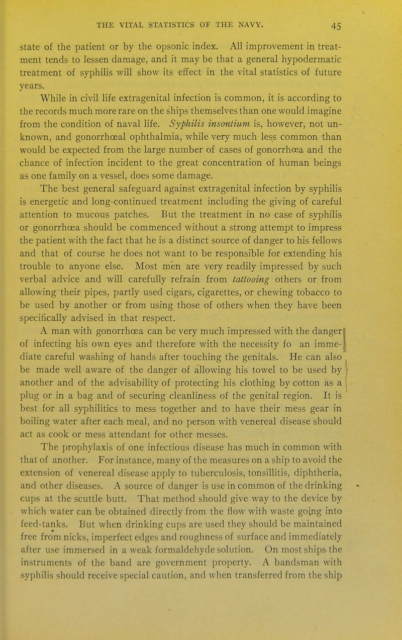 state of the patient or by the opsonic index. All improvement in treat- ment tends to lessen damage, and it may be that a general hypodermatic treatment of syphihs will show its effect in the vital statistics of future years. While in civil life extragenital infection is common, it is according to the records much more rare on the ships themselves than one would imagine from the condition of naval life. Syphilis insontium is, however, not un- known, and gonorrhoeal ophthalmia, while very much less common than would be expected from the large number of cases of gonorrhoea and the chance of infection incident to the great concentration of human beings as one family on a vessel, does some damage. The best general safeguard against extragenital infection by syphilis is energetic and long-continued treatment including the giving of careful attention to mucous patches. But the treatment in no case of syphilis or gonorrhoea should be commenced without a strong attempt to impress the patient with the fact that he is a distinct source of danger to his fellows and that of course he does not want to be responsible for extending his trouble to anyone else. Most men are very readily impressed by such verbal advice and will carefully refrain from tattooing others or from allowing their pipes, partly used cigars, cigarettes, or chewing tobacco to be used by another or from using those of others when they have been specifically advised in that respect. A man with gonorrhoea can be very much impressed with the danger' of infecting his own eyes and therefore with the necessity fo an imme- diate careful washing of hands after touching the genitals. He can also be made well aware of the danger of allowing his towel to be used by another and of the advisability of protecting his clothing by cotton as a plug or in a bag and of securing cleanliness of the genital region. It is best for all syphilitics to mess together and to have their mess gear in boiling water after each meal, and no person with venereal disease should act as cook or mess attendant for other messes. The prophylaxis of one infectious disease has much in common with that of another. For instance, many of the measures on a ship to avoid the extension of venereal disease apply to tuberculosis, tonsillitis, diphtheria, and other diseases. A source of danger is use in common of the drinking cups at the scuttle butt. That method should give way to the device by which water can be obtained directly from the flow with waste going into feed-tanks. But when drinking cups are used they should be maintained free from nicks, imperfect edges and roughness of surface and immediately after use immersed in a weak formaldehyde solution. On most ships the instruments of the band are government property. A bandsman with syphilis should receive special caution, and when transferred from the ship
