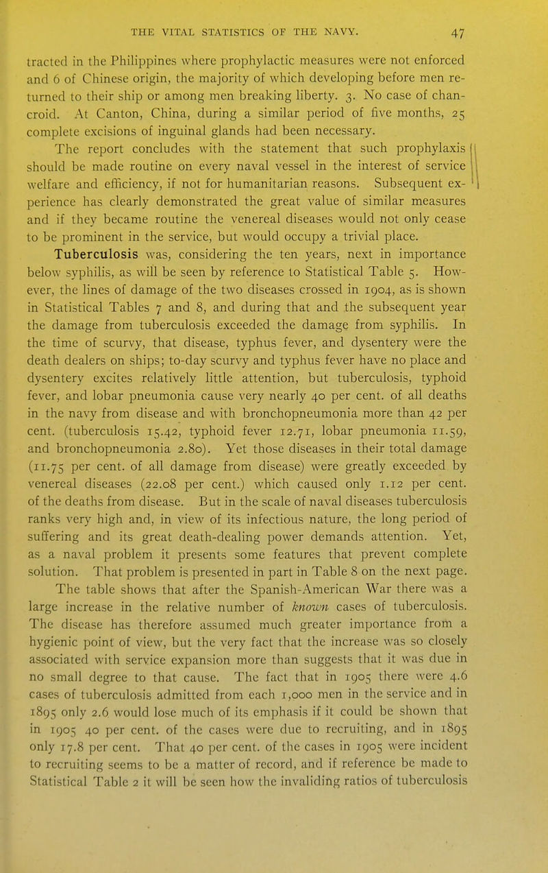 traded in the Philippines where prophylactic measures were not enforced and 6 of Chinese origin, the majority of which developing before men re- turned to their ship or among men breaking liberty. 3. No case of chan- croid. At Canton, China, during a similar period of five months, 25 complete excisions of inguinal glands had been necessary. The report concludes with the statement that such prophylaxis should be made routine on every naval vessel in the interest of service welfare and efficiency, if not for humanitarian reasons. Subsequent ex- perience has clearly demonstrated the great value of similar measures and if they became routine the venereal diseases would not only cease to be prominent in the service, but would occupy a trivial place. Tuberculosis was, considering the ten years, next in importance below syphilis, as will be seen by reference to Statistical Table 5. How- ever, the lines of damage of the two diseases crossed in 1904, as is shown in Statistical Tables 7 and 8, and during that and the subsequent year the damage from tuberculosis exceeded the damage from syphilis. In the time of scurvy, that disease, typhus fever, and dysentery were the death dealers on ships; to-day scurvy and typhus fever have no place and dysentery excites relatively little attention, but tuberculosis, typhoid fever, and lobar pneumonia cause very nearly 40 per cent, of all deaths in the navy from disease and with bronchopneumonia more than 42 per cent, (tuberculosis 15.42, typhoid fever 12.71, lobar pneumonia 11.59, and bronchopneumonia 2.80). Yet those diseases in their total damage (11.75 P^^ cent, of all damage from disease) were greatly exceeded by venereal diseases (22.08 per cent.) which caused only 1.12 per cent, of the deaths from disease. But in the scale of naval diseases tuberculosis ranks very high and, in view of its infectious nature, the long period of suffering and its great death-dealing power demands attention. Yet, as a naval problem it presents some features that prevent complete solution. That problem is presented in part in Table 8 on the next page. The table shows that after the Spanish-American War there was a large increase in the relative number of known cases of tuberculosis. The disease has therefore assumed much greater importance from a hygienic point of view, but the very fact that the increase was so closely associated with service expansion more than suggests that it was due in no small degree to that cause. The fact that in 1905 there were 4.6 cases of tuberculosis admitted from each 1,000 men in the service and in 1895 only 2.6. would lose much of its emphasis if it could be shown that in 1905 40 per cent, of the cases were due to recruiting, and in 1895 only 17.8 per cent. That 40 per cent, of the cases in 1905 were incident to recruiting seems to be a matter of record, and if reference be made to Statistical Table 2 it will be seen how the invaliding ratios of tuberculosis