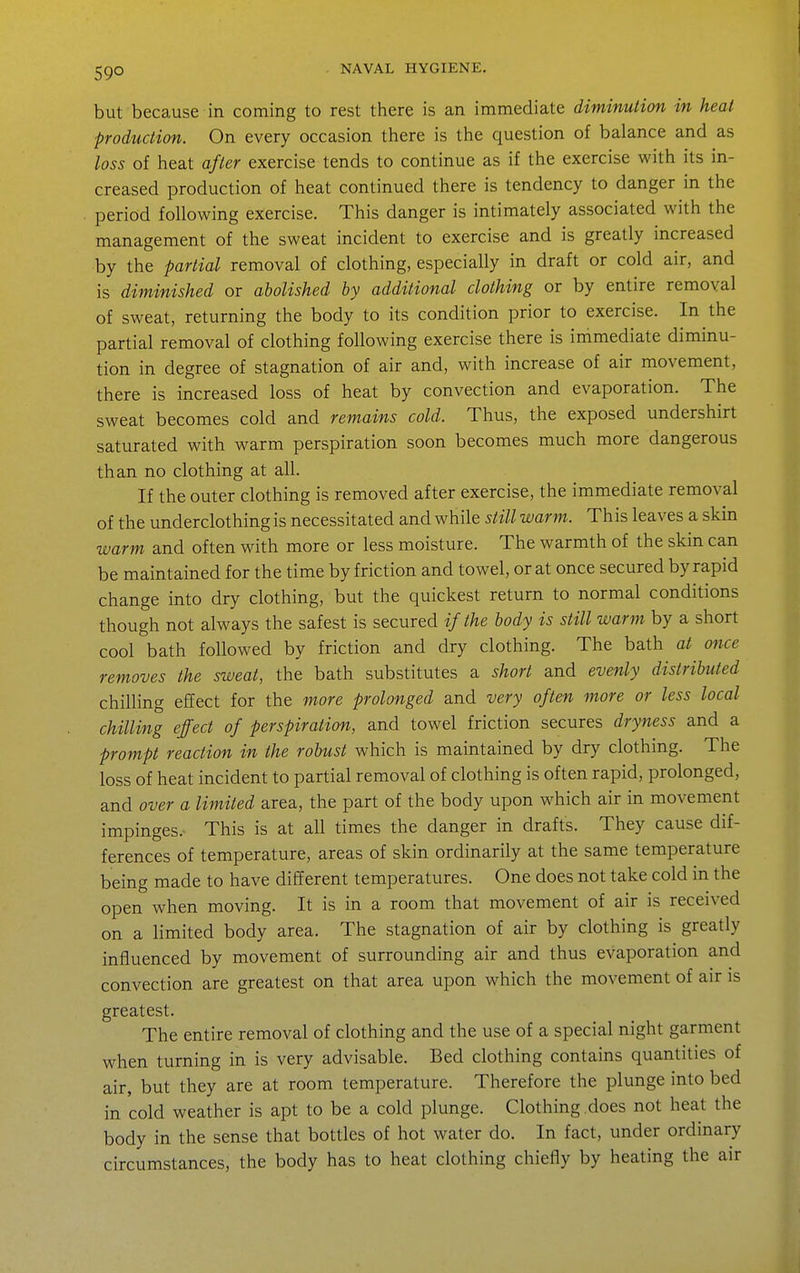 but because in coming to rest there is an immediate diminution in heat production. On every occasion there is the question of balance and as loss of heat after exercise tends to continue as if the exercise with its in- creased production of heat continued there is tendency to danger in the period following exercise. This danger is intimately associated with the management of the sweat incident to exercise and is greatly increased by the partial removal of clothing, especially in draft or cold air, and is diminished or abolished by additional clothing or by entire removal of sweat, returning the body to its condition prior to exercise. In the partial removal of clothing following exercise there is immediate diminu- tion in degree of stagnation of air and, with increase of air movement, there is increased loss of heat by convection and evaporation. The sweat becomes cold and remains cold. Thus, the exposed undershirt saturated with warm perspiration soon becomes much more dangerous than no clothing at all. If the outer clothing is removed after exercise, the immediate removal of the underclothing is necessitated and while still warm. This leaves a skin warm and often with more or less moisture. The warmth of the skin can be maintained for the time by friction and towel, or at once secured by rapid change into dry clothing, but the quickest return to normal conditions though not always the safest is secured if the body is still warm by a short cool bath followed by friction and dry clothing. The bath at once removes the sweat, the bath substitutes a short and evenly distributed chilling effect for the more prolonged and very often more or less local chilling effect of perspiration, and towel friction secures dryness and a prompt reaction in the robust which is maintained by dry clothing. The loss of heat incident to partial removal of clothing is often rapid, prolonged, and over a limited area, the part of the body upon which air in movement impinges.- This is at all times the danger in drafts. They cause dif- ferences of temperature, areas of skin ordinarily at the same temperature being made to have different temperatures. One does not take cold in the open when moving. It is in a room that movement of air is received on a limited body area. The stagnation of air by clothing is greatly influenced by movement of surrounding air and thus evaporation and convection are greatest on that area upon which the movement of air is greatest. The entire removal of clothing and the use of a special night garment when turning in is very advisable. Bed clothing contains quantities of air, but they are at room temperature. Therefore the plunge into bed in cold weather is apt to be a cold plunge. Clothing does not heat the body in the sense that bottles of hot water do. In fact, under ordinary circumstances, the body has to heat clothing chiefly by heating the air