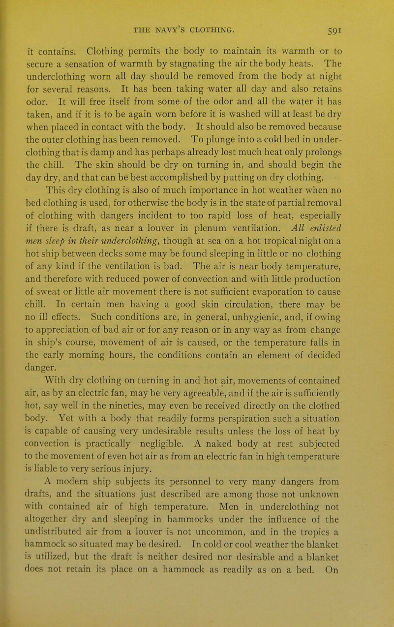 it contains. Clothing permits the body to maintain its warmth or to secure a sensation of warmth by stagnating the air the body heats. The underclothing worn all day should be removed from the body at night for several reasons. It has been taking water all day and also retains odor. It will free itself from some of the odor and all the water it has taken, and if it is to be again worn before it is washed will at least be dry when placed in contact with the body. It should also be removed because the outer clothing has been removed. To plunge into a cold bed in under- clothing that is damp and has perhaps already lost much heat only prolongs the chill. The skin should be dry on turning in, and should begin the day dry, and that can be best accomplished by putting on dry clothing. This dry clothing is also of much importance in hot weather when no bed clothing is used, for otherwise the body is in the state of partial removal of clothing with dangers incident to too rapid loss of heat, especially if there is draft, as near a louver in plenum ventilation. All enlisted men sleep in their underclothing, though at sea on a hot tropical night on a hot ship between decks some may be found sleeping in little or no clothing of any kind if the ventilation is bad. The air is near body temperature, and therefore with reduced power of convection and with little production of sweat or little air movement there is not sufHcient evaporation to cause chill. In certain men having a good skin circulation, there may be no ill effects. Such conditions are, in general, unhygienic, and, if owing to appreciation of bad air or for any reason or in any way as from change in ship's course, movement of air is caused, or the temperature falls in the early morning hours, the conditions contain an element of decided danger. With dry clothing on turning in and hot air, movements of contained air, as by an electric fan, may be very agreeable, and if the air is sufficiently hot, say well in the nineties, may even be received directly on the clothed body. Yet with a body that readily forms perspiration such a situation is capable of causing very undesirable results imless the loss of heat by convection is practically negligible. A naked body at rest subjected to the movement of even hot air as from an electric fan in high temperature is liable to very serious injury. A modern ship subjects its personnel to very many dangers from drafts, and the situations just described are among those not unknown with contained air of high temperature. Men in underclothing not altogether dry and sleeping in hammocks under the influence of the undistributed air from a louver is not uncommon, and in the tropics a hammock so situated may be desired. In cold or cool weather the blanket is utilized, but the draft is neither desired nor desirable and a blanket does not retain its place on a hammock as readily as on a bed. On