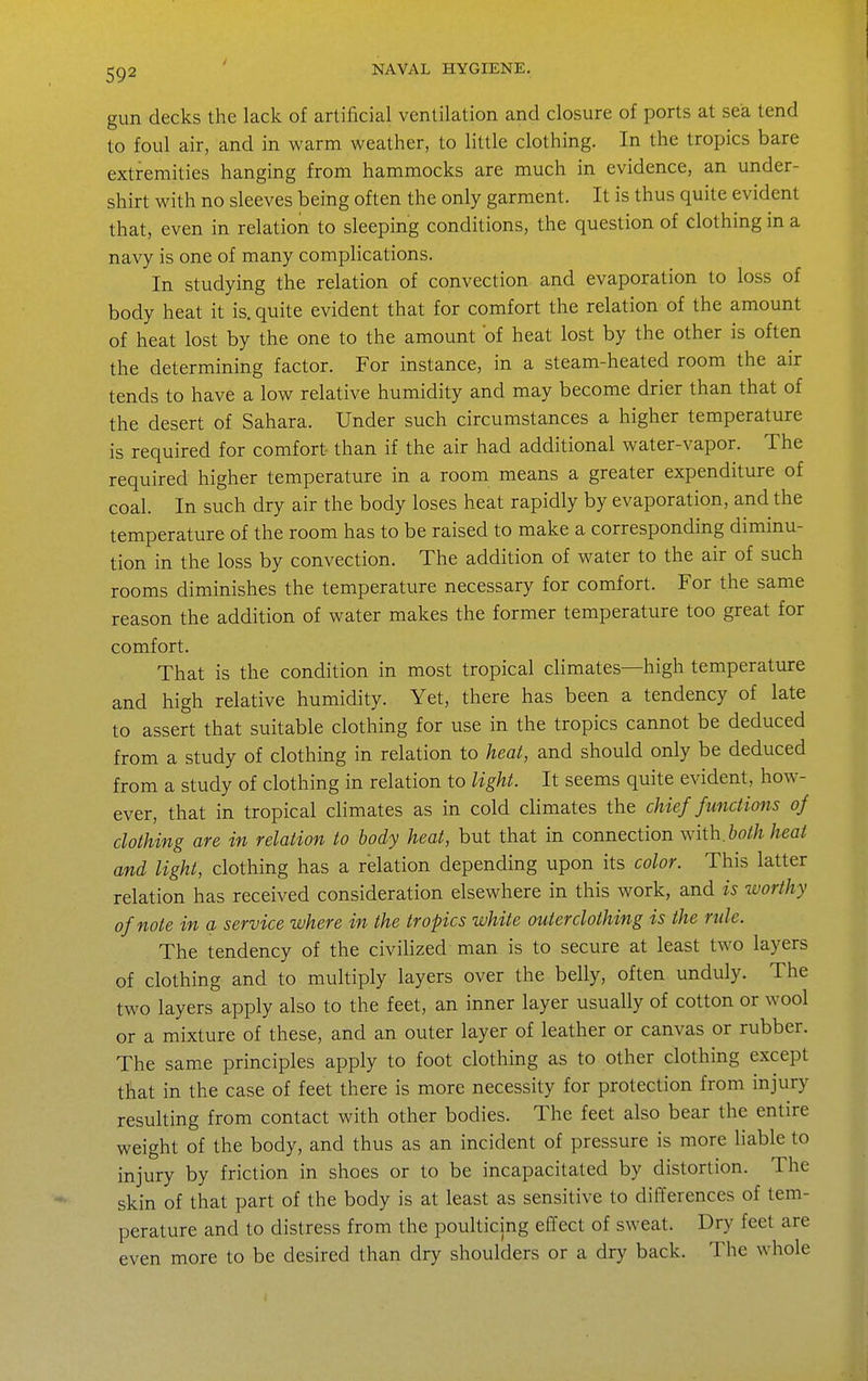 gun decks the lack of artificial ventilation and closure of ports at sea tend to foul air, and in warm weather, to little clothing. In the tropics bare extremities hanging from hammocks are much in evidence, an under- shirt with no sleeves being often the only garment. It is thus quite evident that, even in relation to sleeping conditions, the question of clothing in a navy is one of many complications. In studying the relation of convection and evaporation to loss of body heat it is. quite evident that for comfort the relation of the amount of heat lost by the one to the amount of heat lost by the other is often the determining factor. For instance, in a steam-heated room the air tends to have a low relative humidity and may become drier than that of the desert of Sahara. Under such circumstances a higher temperature is required for comfort than if the air had additional water-vapor. The required higher temperature in a room means a greater expenditure of coal. In such dry air the body loses heat rapidly by evaporation, and the temperature of the room has to be raised to make a corresponding diminu- tion in the loss by convection. The addition of water to the air of such rooms diminishes the temperature necessary for comfort. For the same reason the addition of water makes the former temperature too great for comfort. That is the condition in most tropical climates—high temperature and high relative humidity. Yet, there has been a tendency of late to assert that suitable clothing for use in the tropics cannot be deduced from a study of clothing in relation to heat, and should only be deduced from a study of clothing in relation to light. It seems quite evident, how- ever, that in tropical climates as in cold climates the chief functions of clothing are in relation to body heat, but that in connection with.6o//i heat and light, clothing has a relation depending upon its color. This latter relation has received consideration elsewhere in this work, and is worthy of note in a service where in the tropics white outer clothing is the rule. The tendency of the civilized man is to secure at least two layers of clothing and to multiply layers over the belly, often unduly. The two layers apply also to the feet, an inner layer usually of cotton or wool or a mixture of these, and an outer layer of leather or canvas or rubber. The same principles apply to foot clothing as to other clothing except that in the case of feet there is more necessity for protection from injury resulting from contact with other bodies. The feet also bear the entire weight of the body, and thus as an incident of pressure is more liable to injury by friction in shoes or to be incapacitated by distortion. The skin of that part of the body is at least as sensitive to differences of tem- perature and to distress from the poulticing effect of sweat. Dry feet are even more to be desired than dry shoulders or a dry back. The whole