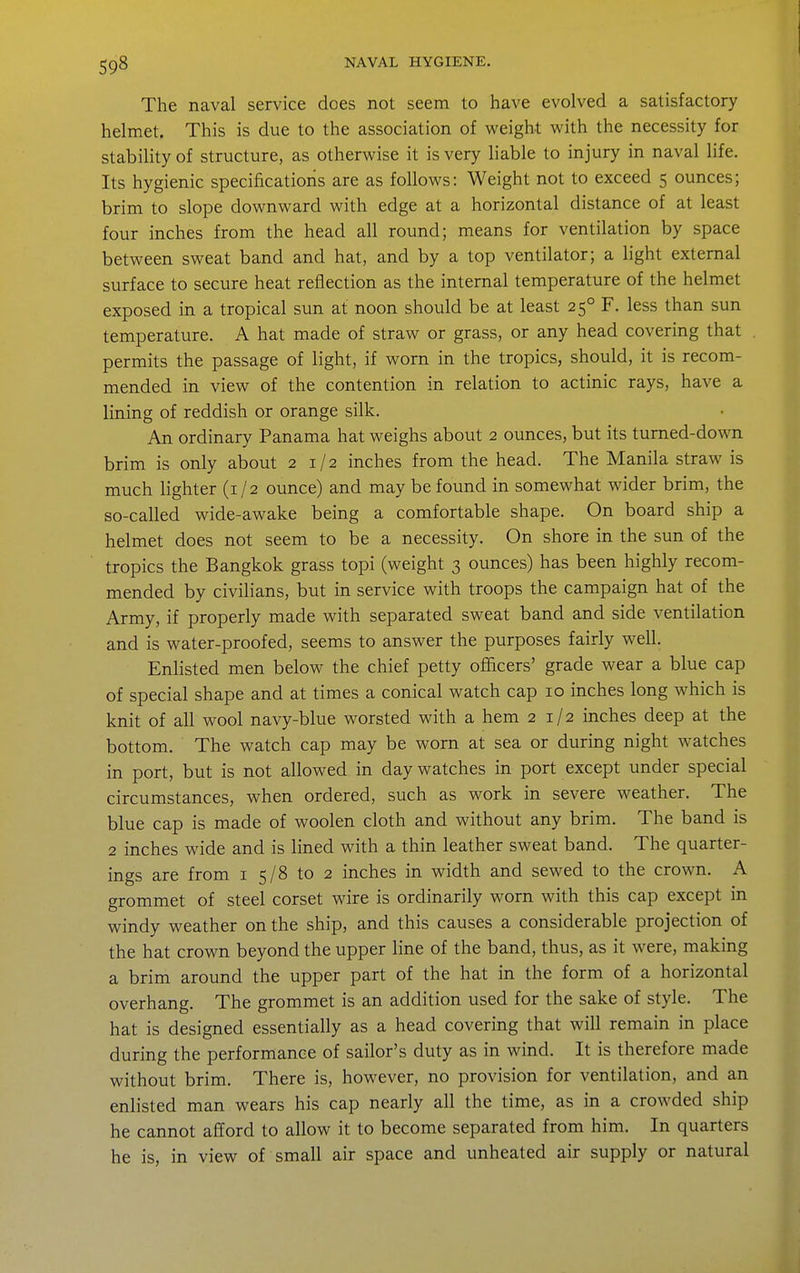 The naval service does not seem to have evolved a satisfactory helmet. This is due to the association of weight with the necessity for stability of structure, as otherwise it is very liable to injury in naval life. Its hygienic specificatioris are as follows: Weight not to exceed 5 ounces; brim to slope downward with edge at a horizontal distance of at least four inches from the head all round; means for ventilation by space between sweat band and hat, and by a top ventilator; a light external surface to secure heat reflection as the internal temperature of the helmet exposed in a tropical sun at noon should be at least 25° F. less than sun temperature. A hat made of straw or grass, or any head covering that permits the passage of light, if worn in the tropics, should, it is recom- mended in view of the contention in relation to actinic rays, have a lining of reddish or orange silk. An ordinary Panama hat weighs about 2 ounces, but its turned-down brim is only about 2 1/2 inches from the head. The Manila straw is much lighter (1/2 ounce) and may be found in somewhat wider brim, the so-called wide-awake being a comfortable shape. On board ship a helmet does not seem to be a necessity. On shore in the sun of the tropics the Bangkok grass topi (weight 3 ounces) has been highly recom- mended by civilians, but in service with troops the campaign hat of the Army, if properly made with separated sweat band and side ventilation and is water-proofed, seems to answer the purposes fairly well. Enlisted men below the chief petty officers' grade wear a blue cap of special shape and at times a conical watch cap 10 inches long which is knit of all wool navy-blue worsted with a hem 21/2 inches deep at the bottom. The watch cap may be worn at sea or during night watches in port, but is not allowed in day watches in port except under special circumstances, when ordered, such as work in severe weather. The blue cap is made of woolen cloth and without any brim. The band is 2 inches wide and is lined with a thin leather sweat band. The quarter- ings are from i 5/8 to 2 inches in width and sewed to the crown. A grommet of steel corset wire is ordinarily worn with this cap except in windy weather on the ship, and this causes a considerable projection of the hat crown beyond the upper line of the band, thus, as it were, making a brim around the upper part of the hat in the form of a horizontal overhang. The grommet is an addition used for the sake of style. The hat is designed essentially as a head covering that will remain in place during the performance of sailor's duty as in wind. It is therefore made without brim. There is, however, no provision for ventilation, and an enlisted man wears his cap nearly all the time, as in a crowded ship he cannot afford to allow it to become separated from him. In quarters he is, in view of small air space and unheated air supply or natural